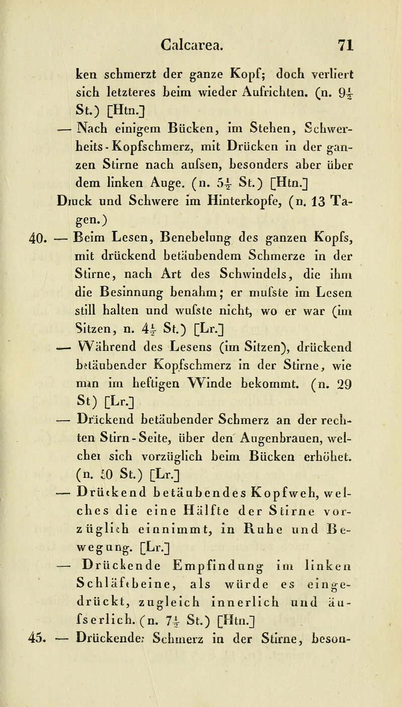 ken schmerzt der ganze Kopf; doch verliert sich letzteres heim wieder Aufrichten, (n. 9^ St.) [Htn.] -— Nach einigem Bücken, im Stehen, Schwer- heits-Kopfschmerz, mit Drücken in der gan- zen Stirne nach aufsen, besonders aber über dem linken Auge. (n. 54- St.) [Htn.] Diuck und Schwere im Hinterkopfe, (n. 13 Ta- gen.) 40. — Beim Lesen, Benebelung des ganzen Kopfs, mit drückend betäubendem Schmerze in der Stirne, nach Art des Schwindels, die ihm die Besinnung benahm; er mufste im Lesen still halten und wufstc nicht, wo er war (im Sitzen, n. 4^ St.) [Lr.] — Während des Lesens (im Sitzen), drückend betäubender Kopfschmerz in der Stirne, wie man im heftigen TVinde bekommt, (n. 29 St) [Lr.] — Drickend betäubender Schmerz an der rech- ten Stirn-Seite, über den Augenbrauen, wel- chei sich vorzüglich beim Bücken erhöhet, (n. ^0 St.) [Lr.] — Drückend betäubendes Kopfweh, wel- ches die eine Hälfte der Stirne vor- züglich einnimmt, in Ruhe und Be- wegung. [Lr.] — Drückende Empfindung im linken Schläftbeine, als würde es einge- drückt, zugleich innerlich und au- fs erlich.(n. 74 St.) [Htn.] 45. — Drückende: Schmerz in der Stirne, bcson-