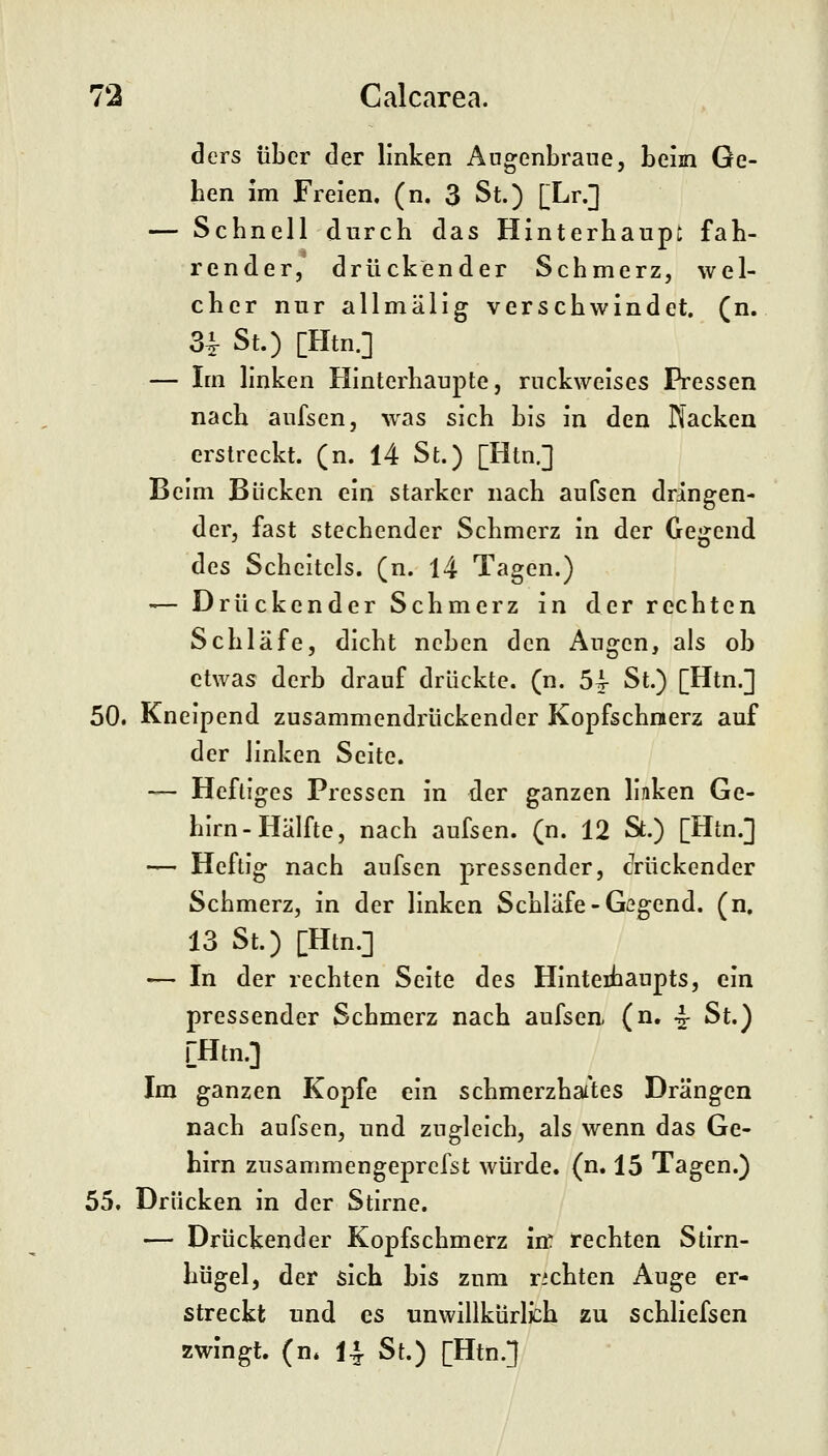 72 Calcarea. ders über der linken Augenbraue, beim Ge- hen im Freien, (n, 3 St.) [Lr.] — Schnell durch das Hinterhaupt fah- render, drückender Schmerz, wel- cher nur allmälig verschwindet, (n. 34- St.) [Htn.] — Im linken Hinterhaupte, ruckweises Pressen nach aufsen, w^as sich bis in den Nacken erstreckt, (n. 14 St.) [Htn.] Beim Bücken ein starker nach aufsen dringen- der, fast stechender Schmerz in der Gegend des Scheitels, (n. 14 Tagen.) — Drückender Schmerz in der rechten Schläfe, dicht neben den Augen, als ob etwas derb drauf drückte, (n. 54 St.) [Htn.] 50. Kneipend zusammendrückender Kopfschmerz auf der linken Seite. — Heftiges Pressen in der ganzen linken Ge- hirn-Hälfte, nach aufsen. (n. 12 St.) [Htn.] — Heftig nach aufsen pressender, cVückender Schmerz, in der linken Schläfe-Gegend, (n. 13 St.) [Htn.] — In der rechten Seite des Hinterhaupts, ein pressender Schmerz nach aufsen, (n. ^ St.) [Htn.] Im ganzen Kopfe ein schmerzhai'tes Drängen nach aufsen, und zugleich, als wenn das Ge- hirn zusammengeprcfst würde, (n. 15 Tagen.) 55. Drücken in der Stirne. — Drückender Kopfschmerz in: rechten Stirn- hügel, der sich bis zum richten Auge er- streckt und es unwillkürlich zu schliefsen zwingt, (n* I4. St.) [Htn.]