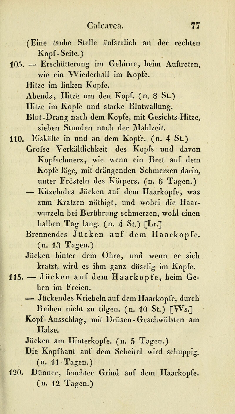 (Eine taube Stelle äufscrlich an der rechten Kopf-Seite.) 105. —^ Erschütterung im Gehirne, beim Auftreten, wie ein ^^iederhall im Kopfe. Hitze im linken Kopfe. Abends, Hitze um den Kopf. (n. 8 St.) Hitze im Kopfe und starke Blutwallung^. Blut-Drang nach dem Kopfe, mit Gesicbts-Hitze, sieben Stunden nach der Mahlzeit. 110, Eiskälte in und an dem Kopfe, (n. 4 St.) Grofse Yerkältlichkeit des Kopfs und davon Kopfschmerz, wie wenn ein Bret auf dem Kopfe läge, mit drängenden Schmerzen darin, unter Frösteln des Körpers, (n. 6 Tagen.) — Kitzelndes Jucken auf dem Haarkopfe, was zum Kratzen nöthigt, und wobei die Haar- wurzeln bei Berührung schmerzen, wohl einen halben Tag lang. (n. 4 St.) [Lr.] Brennendes Jucken auf dem Haarkopfe, (n. 13 Tagen.) Jucken hinter dem Ohre, und wenn er sich kratzt, wird es ihm ganz duselig im Kopfe. 115. — Jucken auf dem Haarkopfe, beim Ge- hen im Freien. — Juckendes Kriebeln auf dem Haarkopfe, durch Reiben nicht zu tilgen, (n. 10 St.) [Ws.] Kopf-Ausschlag, mit Drüsen-Geschwülsten am Halse. Jucken am Hinterkopfe, (n. 5 Tagen.) Die Kopfhaut auf dem Scheitel wird schuppig. (n. 11 Tagen.) 120. Dünner, feuchter Grind auf dem Haarkopfe. (n. 12 Tagen.)