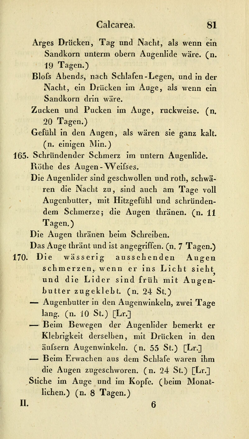 Arges Drücken, Tag und Nacht, als wenn ein Sandkorn unterm obern Augenlide wäre. (n. 19 Tagen.) Blofs Abends, nach Schlafen-Legen, und in der Nacht, ein Drücken im Auge, als wenn ein Sandkorn drin wäre. Zucken und Pucken im Auge, ruckweise, (n. 20 Tagen.) Gefühl in den Augen, als wären sie ganz kalt, (n. einigen Min.) 165. Schründender Schmerz im untern Augenlide. Röthe des Augen-Weifses. Die Augenlider sind geschwollen und roth, schwä- ren die Nacht zu, sind auch am Tage voll Augenhutter, mit Hitzgefühl und schründen- dem Schmerze 5 die Augen thränen. (n. 11 Tagen.) Die Augen thränen heim Schreiben. Das Auge thränt und ist angegriffen, (n. 7 Tagen.) 170. Die wässerig aussehenden Augen schmerzen,-wenn er ins Licht sieht und die Lider sind früh mit Augen- butter zugeklebt, (n. 24 St.) — Augenbutter in den Augenwinkeln, zwei Tage lang. (n. 10 St.) [Lr.] ^— Beim Bewegen der Augenlider bemerkt er Klebrigkeit derselben, mit Drücken in den äufsern Augenwinkeln, (n. 55 St.) [Lr.] — Beim Erwachen aus dem Schlafe waren ihm die Augen zugeschworen, (n. 24 St.) [Lr.] Stiche im Auge und im Kopfe, (beim Monat- lichen.) (n. 8 Tagen.) IL 6