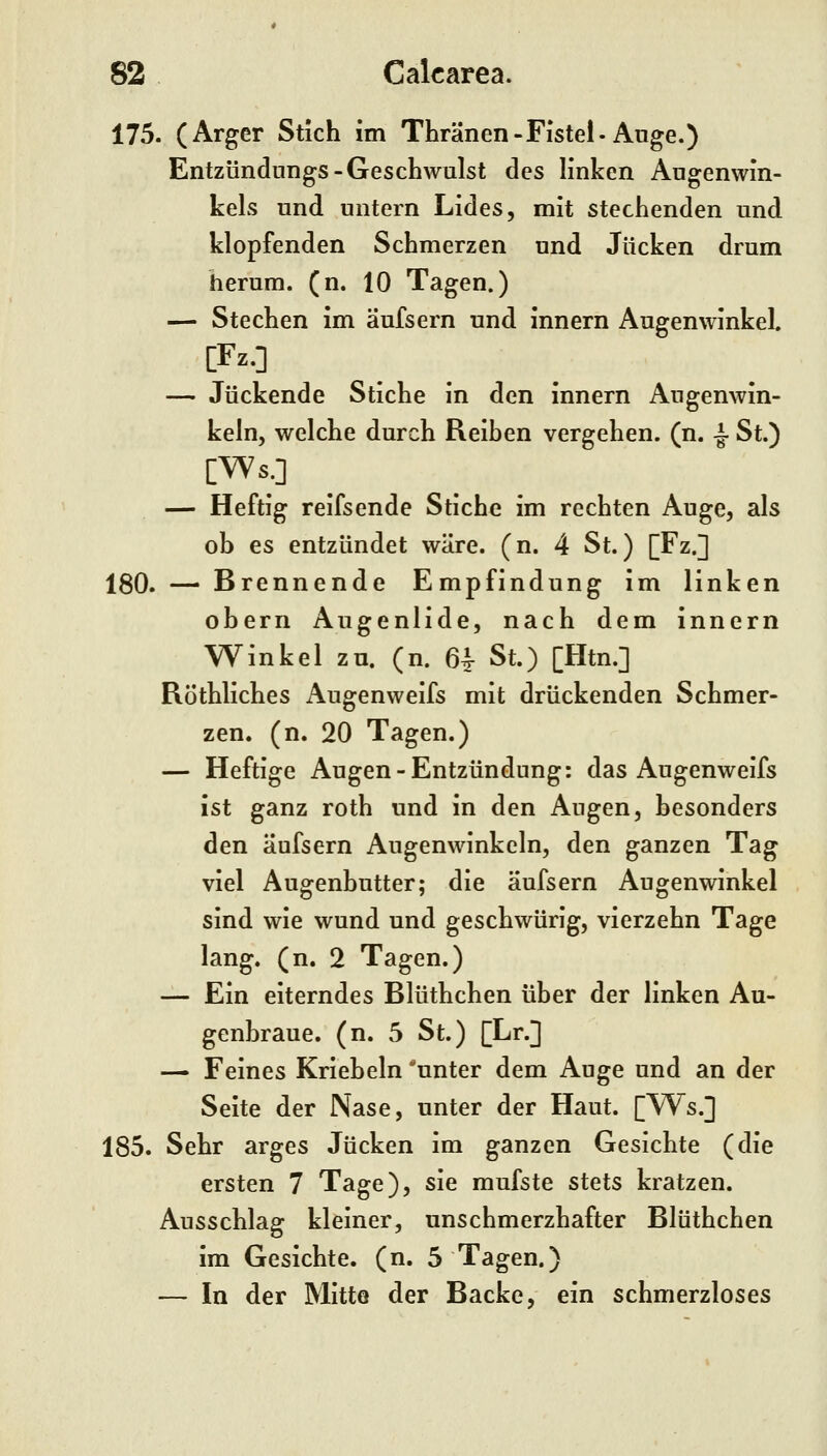 175. (Arger Stich im TLränen-Fistel-Auge.) Entzündungs-Geschwulst des linken Augenwin- kels und untern Lides, mit stechenden und klopfenden Schmerzen und Jucken drum herum, (n. 10 Tagen.) — Stechen im äufsern und innern Augenwinkel. [Fz.] — Juckende Stiche in den innern Augenwin- keln, welche durch Reihen vergehen, (n. ^ St.) [Ws.] — Heftig reifsende Stiche im rechten Auge, als ob es entzündet wäre. (n. 4 St.) [Fz.] 180. — Brennende Empfindung im linken oberii Augenlide, nach dem innern Winkel zu. (n. 64- St.) [Htn.] Röthliches Augenweifs mit drückenden Schmer- zen, (n. 20 Tagen.) — Heftige Augen-Entzündung: das Augenweifs ist ganz roth und in den Augen, besonders den äufsern Augenwinkeln, den ganzen Tag viel Augenbutter; die äufsern Augenwinkel sind wie wund und geschwürig, vierzehn Tage lang. (n. 2 Tagen.) — Ein eiterndes Blüthchen über der linken Au- genbraue, (n. 5 St.) [Lr.] — Feines Kriebeln 'unter dem Auge und an der Seite der Nase, unter der Haut. [Ws.] 185. Sehr arges Jucken im ganzen Gesichte (die ersten 7 Tage), sie mufste stets kratzen. Ausschlag kleiner, unschmerzhafter Blüthchen im Gesichte, (n. 5 Tagen.) — In der Mitte der Backe, ein schmerzloses