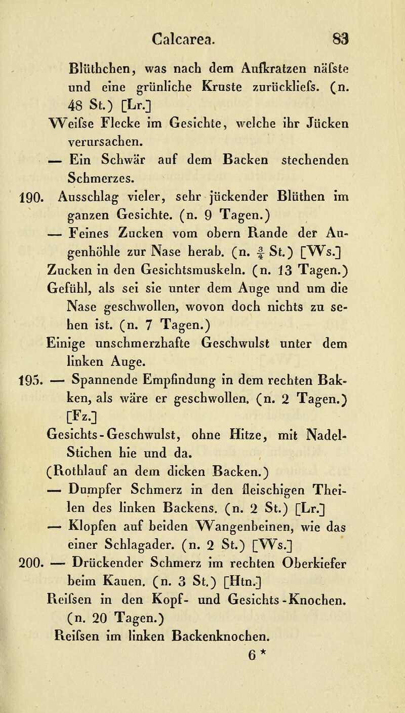 Blüthchen, was nach dem Aufkratzen näfste und eine grünliche Kruste zurückliefs. (n. 48 St.) [Lr.] Weifse Flecke im Gesichte, welche ihr Jucken verursachen. — Ein Schwär auf dem Backen stechenden Schmerzes. 190. Ausschlag vieler, sehr juckender Blüthen im ganzen Gesichte, (n. 9 Tagen.) — Feines Zucken vom obern Rande der Au- genhöhle zur Nase herab, (n. f St.) [W^s.] Zucken in den Gesichtsrauskeln. (n. 13 Tagen.) Gefühl, als sei sie unter dem Auge und um die Nase geschwollen, wovon doch nichts zu se- hen ist. (n. 7 Tagen.) Einige unschmerzhafte Geschwulst unter dem linken Auge. 195. — Spannende Empfindung in dem rechten Bak- ken, als wäre er geschwollen, (n. 2 Tagen.) Gesichts-Geschwulst, ohne Hitze, mit Nadel- Stichen hie und da. (Rothlauf an dem dicken Backen.) — Dumpfer Schmerz in den fleischigen Thei- len des linken Backens, (n. 2 St.) [Lr.] — Klopfen auf beiden Wangenbeinen, wie das einer Schlagader, (n. 2 St.) [W^s.] 200. — Drückender Schmerz im rechten Oberkiefer beim Kauen, (n. 3 St.) [Htn.] Reifsen in den Kopf- und Gesichts-Knochen, (n. 20 Tagen.) Reifsen im linken Backenknochen. 6*