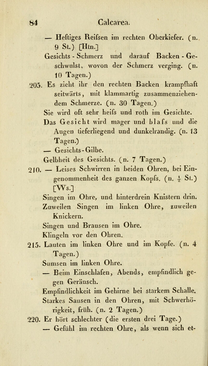 — Heftiges Reifsen im rechten Oberkiefer, (n. 9 St.) [Htn.] Gesiclits - Schmerz und darauf Backen - Ge- schwulst, wovon der Schmerz verging, (n. 10 Tagen.) !205. Es zieht ihr den rechten Backen krampfhaft seitwärts, mit klammartig zusammenziehen- dem Schmerze, (n. 30 Tagen.) Sie wird oft sehr heifs und roth im Gesichte. Das Gesicht wird mager und hlafs und die Augen tieferliegend und dunkehandig. (n. 13 Tagen.) — Gesichts-Gilbe. Gelhheit des Gesichts, (n. 7 Tagen.) 2J0. — Leises Schwirren in beiden Ohren, bei Ein- genommenheit des ganzen Kopfs, (n. ^ St.) [Ws.] . . -. Singen im Ohre, und hinterdrein Knistern drin. Zuweilen Singen im linken Ohre, zuweilen Knickern. Singen und Brausen im Ohre. Klingeln vor den Ohren. 215. Lauten im linken Ohre und im Kopfe, (n. 4 Tagen.) Snmsen im linken Ohre. — Beim Einschlafen, Abends, empfindlich ge- gen Geräusch. EmpfindKchkeit im Gehirne bei starkem Schalle. Starkes Sausen in den Ohren, mit Schwerhö- rigkeit, früh. (n. 2 Tagen.) 220. Er hört schlechter (die ersten drei Tage.) — Gefühl im rechten Ohre, als wenn sich et-