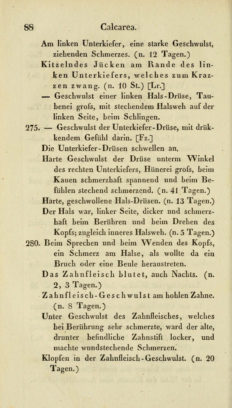 Am linken Unterkiefer, eine starke Geschwulst, ziehenden Schmerzes, (n. 12 Tagen.) Kitzelndes Jucken am Rande des lin- ken Unterkiefers, welches zum Kraz- zen zwang, (n. 10 St.) [Lr.] — Geschwulst einer linken Hals-Drüse, Tau- benei grofs, mit stechendem Halsweh auf der linken Seite, beim Schlingen. 275. — Geschwulst der Unterkiefer-Drüse, mit drük- kendem Gefühl darin. [Fz.] Die Unterkiefer-Drüsen schwellen an. Harte Geschwulst der Drüse unterm \^inkel des rechten Unterkiefers, Hünerei grofs, beim Kauen schmerzhaft spannend und beim Be- fühlen stechend schmerzend, (n. 41 Tagen.) Harte, geschwollene Hals-Drüsen, (n. 13 Tagen.) Der Hais war, linker Seite, dicker und schmerz- haft beim Berühren und beim Drehen des Kopfs; zugleich inneres Halsweh, (n. 5 Tagen.) 280. Beim Sprechen und beim Wenden des Kopfs, ein Schmerz am Halse, als wollte da ein Bruch oder eine Beule heraustreten. Das Zahnfleisch blutet, auch Nachts, (n. 2, 3 Tagen.) Zahnfleisch-Geschwulst am hohlen Zahne, (n. 8 Tagen.) Unter Geschwulst des Zahnfleisches, welches bei Berührung sehr schmerzte, ward der alte, drunter befindliche Zahnstift locker, und machte wundstechende Schmerzen. Klopfen in der Zahnfleisch-Geschwulst, (n. 20 Tagen.)