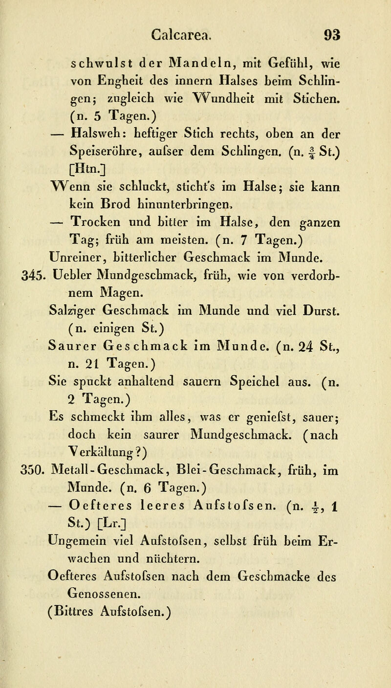 schwulst der Mandeln, mit Gefühl, wie von Engheit des innern Halses beim Schlin- gen; zugleich wie Wundheit mit Stichen, (n. 5 Tagen.) — Halsweh: heftiger Stich rechts, oben an der Speiseröhre, aufser dem Schlingen, (n. I St.) [Htn.] Wenn sie schluckt, sticht's im Halse; sie kann kein Brod hinunterbringen, — Trocken und bitter im Halse, den ganzen Tag; früh am meisten, (n. 7 Tagen.) Unreiner, bitterlicher Geschmack im Munde. 345. üebler Mundgeschmack, früh, wie von verdorb- nem Magen. Salziger Geschmack im Munde und viel Durst. (n. einigen St.) Saurer Geschmack im Munde, (n. 24 St., n. 21 Tagen.) Sie spuckt anhaltend sauern Speichel aus. (n. 2 Tagen.) Es schmeckt ihm alles, was er geniefst, sauer; doch kein saurer Mundgeschmack, (nach Yerkältung?) 350. Metall-Geschmack, Blei-Geschmack, früh, im Munde, (n. 6 Tagen.) — Oefteres leeres Aufstofsen. (n. -J, 1 St.) [Lr.] Ungemein viel Aufstofsen, selbst früh beim Er- wachen und nüchtern. Oefteres Aufstofsen nach dem Geschmacke des Genossenen. (Bittres Aufstofsen.)