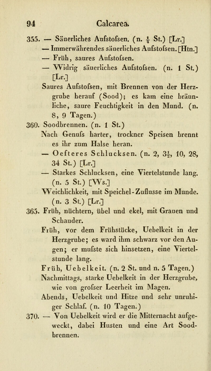 355. — Säuerliches Anfstofsen. (n. |- St.) [Lr.] — Immerwährendes säuerliches Aufstofsen. [Htn.] — Früh, saures Aufstofsen. — Widrig säuerliches Aufstofsen. (n. 1 St.) [Lr.] Saures Aufstofsen, mit Brennen von der Herz- grube herauf (Sood); es kam eine hräun- liehe, saure Feuchtigkeit in den Mund. (n. 8, 9 Tagen.) 360. Soodbrennen. (n. 1 St.) Nach Genufs harter, trockner Speisen brennt es ihr zum Halse heran. — Oefteres Schlucksen. (n. 2, 34-, 10, 28, 34 St.) [Lr.] — Starkes Schlucksen, eine Viertelstunde lang, (n. 5 St.) [Ws.] Weichlichkeit, mit Speichel-Zuflüsse im Munde, (n. 3 St.) [Lr.] 365. Früh, nüchtern, übel und ekel, mit Grauen nnd Schauder. Früh, vor dem Frühstücke, üebelkeit in der Herzgrube; es ward ihm schwarz vor den Au- gen; er mufste sich hinsetzen, eine Viertel- stunde lang. Früh, Üebelkeit. (n. 2 St. und n. 5 Tagen.) Nachmittags, starke üebelkeit in der Herzgrube, wie von grofser Leerheit im Magen. Abends, üebelkeit und Hitze und sehr unruhi- ger Schlaf, (n. 10 Tagen.) 370. — Von üebelkeit wird er die Mitternacht aufge- weckt, dabei Husten und eine Art Sood- brennen.