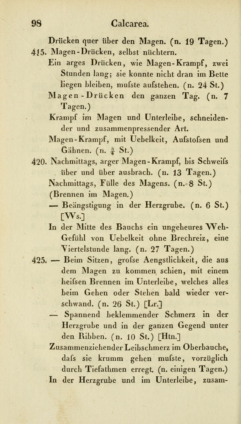 Drücken quer über den Magen, (n, 19 Tagen.) 415. Magen-Drücken, selbst nlicbtern. Ein arges Drücken, wie Magen-Krampf, zwei Stunden lang; sie konnte nicbt dran im Bette liegen bleiben, niufste aufsteben. (n. 24 St.) Magen-Drücken den ganzen Tag. (n. 7 Tagv^n.) Krampf im Magen und ünterleibe, scbneiden- der und zusammenpressender Art. Magen-Krampf, mit Uebelkcit, Aufstofsen und Gähnen, (n. ^ St.) 420. Nachmittags, arger Magen-Krampf, bis Schweifs über und über ausbrach, (n. 13 Tagen.) Nachmittags, Fülle des Magens, (n. 8 St.) (Brennen im Magen.) — Beängstigung in der Herzgrube, (n. 6 St.) [Ws.] In der Mitte des Bauchs ein ungeheures Web- Gefühl von Üebelkeit ohne Brecbreiz, eine \iertelstunde lang. (n. 27 Tagen.) 425. •— Beim Sitzen, grofse Aengstlichkeit, die aus dem Magen zu kommen schien, mit einem heifsen Brennen im Unterleibe, welches alles beim Geben oder Stehen bald wieder ver- schwand, (n. 26 St.) [Lr.] — Spannend beklemmender Schmerz in der Herzgrube und in der ganzen Gegend unter den Ribben. (n. 10 St.) [Htn.] Zusammenziehender Leibscbmerz im Oberbaucbe, dafs sie krumm geben mufste, vorzüglich durch Tiefathmen erregt, (n. einigen Tagen.) In der Herzgrube und im ünterleibe, zusam-