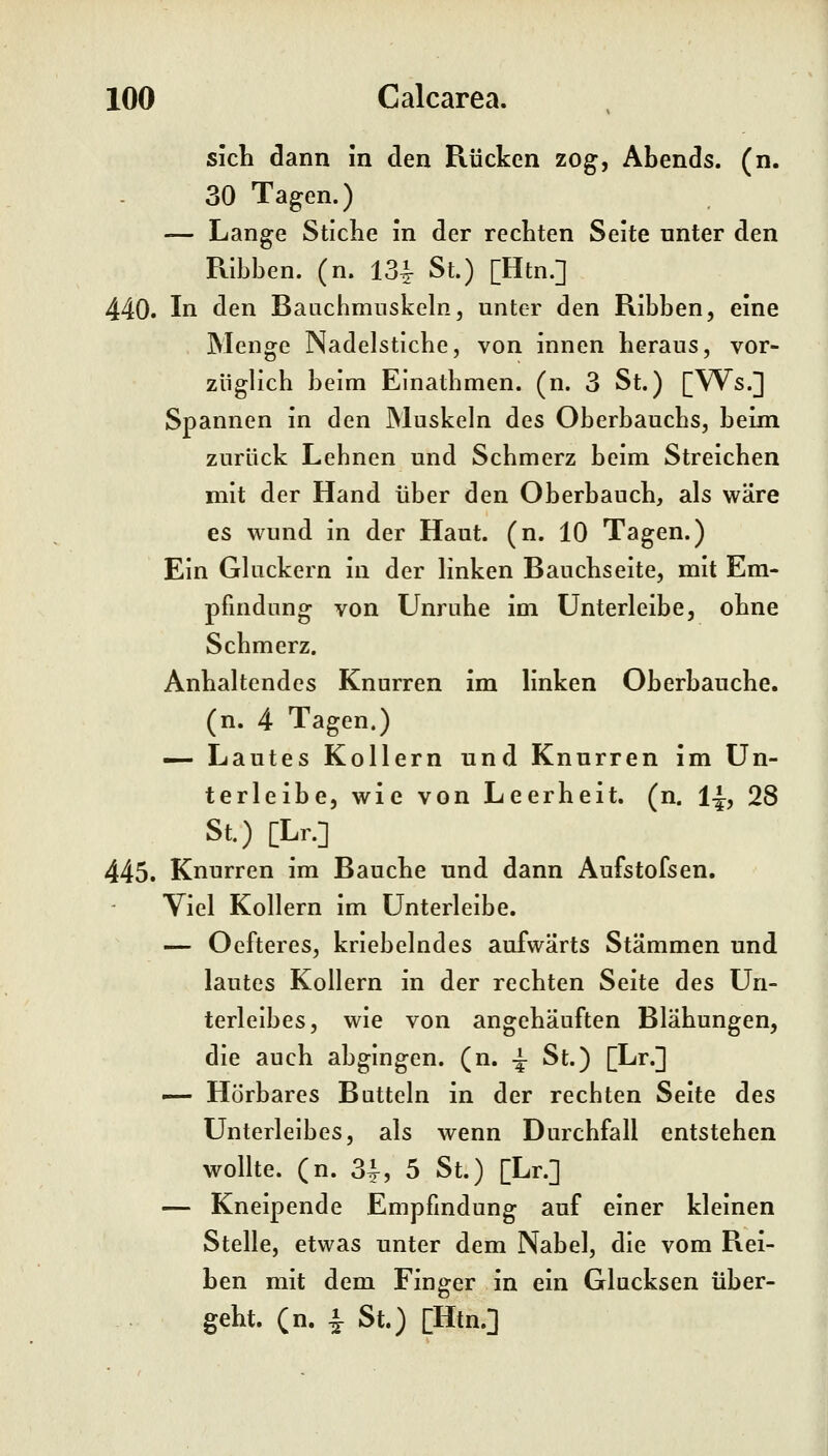 sich dann in den Rücken zog, Abends, (n. 30 Tagen.) — Lange Stiche in der rechten Seite unter den Rlbben. (n. 13^ St.) [Htn.] 440. In den Baachmnskeln, unter den Ribben, eine Menge Nadelstiche, von innen heraus, vor- züglich beim Einathmen. (n. 3 St.) [Ws.] Spannen in den Muskeln des Oberbauchs, beim zurück Lebnen und Schmerz beim Streichen mit der Hand über den Oberbauch, als wäre es wund in der Haut. (n. 10 Tagen.) Ein Gluckern in der linken Bauchseite, mit Em- pfindung von Unruhe im ünterleibe, ohne Schmerz. Anhaltendes Knurren im linken Oberbauche, (n. 4 Tagen.) — Lautes Kollern und Knurren im ün- terleibe, wie von Leerheit, (n. 1-J, 28 St.) [Lr.] 445. Knurren im Bauche und dann Aufstofsen. Viel Kollern im ünterleibe. — Oefteres, kriebelndes aufwärts Stämmen und lautes Kollern in der rechten Seite des Un- terleibes, wie von angehäuften Blähungen, die auch abgingen, (n. -^ St.) [Lr.] — Hörbares Buttein in der rechten Seite des Unterleibes, als wenn Durchfall entstehen wollte, (n. 3i, 5 St.) [Lr.] — Kneipende Empfindung auf einer kleinen Stelle, etwas unter dem Nabel, die vom Rei- ben mit dem Finger in ein Glucksen über- geht, (n. ^ St.) [Htn.]