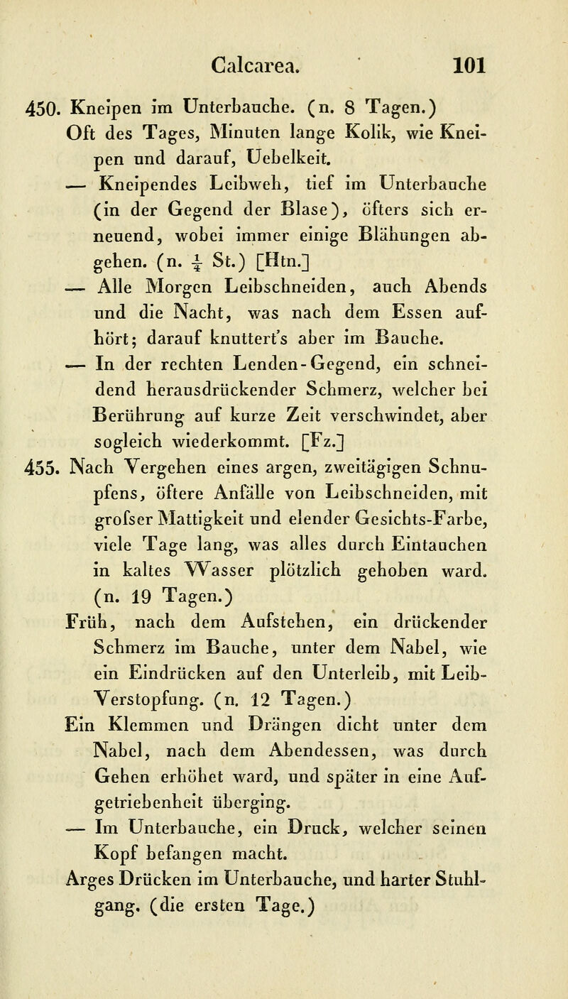 450. Kneipen im UnterbaucLe. (n. 8 Tagen.) Oft des Tages, Minuten lange Kolik, wie Knei- pen und darauf, Uebelkeit. — Kneipendes Leibweh, tief im Unterbaucbe (in der Gegend der Blase), öfters sich er- neuend, wobei immer einige Blähungen ab- gehen, (n. ^ St.) [Htn.] — Alle Morgen Leibschneiden, auch Abends und die Nacht, was nach dem Essen auf- hört; darauf knuttert's aber im Bauche. — In der rechten Lenden-Gegend, ein schnei- dend herausdrückender Schmerz, welcher bei Berührung auf kurze Zeit verschwindet, aber sogleich wiederkommt. [Fz.] 455. Nach Vergehen eines argen, zweitägigen Schnu- pfens, öftere Anfälle von Leibschneiden, mit grofser Mattigkeit und elender Gesichts-Farbe, viele Tage lang, was alles durch Eintauchen in kaltes YV^asser plötzlich gehoben ward, (n. 19 Tagen.) Früh, nach dem Aufstehen, ein drückender Schmerz im Bauche, unter dem Nabel, wie ein Eindrücken auf den Unterleib, mit Leib- Verstopfung, (n. 12 Tagen.) Ein Klemmen und Drängen dicht unter dem Nabel, nach dem Abendessen, was durch Gehen erhöhet ward, und später in eine Auf- getriebenheit überging. — Im Unterbauche, ein Druck, welcher seinen Kopf befangen macht. Arges Drücken im Unterbauche, und harter Stuhl- gang, (die ersten Tage.)