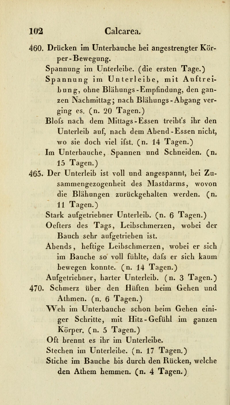 460. Drücken im ünterbauclie bei angestrengter Kör- per-Bewegung. Spannung im ünterlelbe. (die ersten Tage.) Spannung im Unterleibe, mit Auftrei- bung, obne Bläbungs-Empfindung, den gan- zen Nacbmittag; nacb Bläbungs-Abgang ver- ging es. (n. 120 Tagen.) Blofs nacb dem Mittags-Essen treibt's ibr den Unterleib auf, nacb dem Abend-Essen nicbt, wo sie docb viel ifst. (n. 14 Tagen.) Im Untcrbaucbe, Spannen und Scbneiden. (n. 15 Tagen.) 465. Der Unterleib ist voll und angespannt, bei Zu- sammengezogenbeit des Mastdarms, wovon die Bläbungen zurückgebalten werden, (n. 11 Tagen.) Stark aufgetriebner Unterleib, (n. 6 Tagen.) Oefters des Tags, Leibscbmerzen, wobei der Baucb sebr aufgetrieben ist. Abends, beftige Leibscbmerzen, wobei er sieb im Baucbe so voll füblte, dafs er sieb kaum bewegen konnte, (n. 14 Tagen.) Aufgetriebner, barter Unterleib, (n. 3 Tagen.) 470. Scbmerz über den Hüften beim Geben und Albmen. (n. 6 Tagen.) Web im Untcrbaucbe scbon beim Geben eini- ger Scbritte, mit Hitz-Gefübi im ganzen Körper, (n. 5 Tagen.) Oft brennt es ibr im Unterleibe. Stecben im Unterleibe, (n. 17 Tagen.) Stiebe im Baucbe bis durcb den Rücken, welcbe den Atbem bemmen. (n. 4 Tagen.)