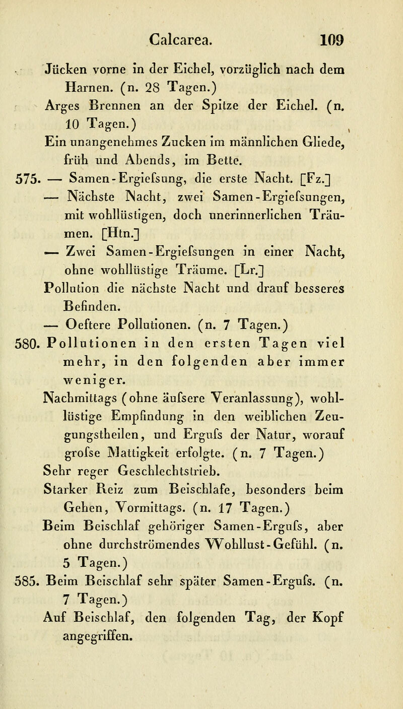 Jucken vorne in der Eichel, vorzüglich nach dem Harnen, (n. 28 Tagen.) Arges Brennen an der Spitze der Eichel, (n, 10 Tagen.) Ein unangenehmes Zucken im männlichen Gliede, früh und Abends, im Bette. 575. — Samen-Ergiefsung, die erste Nacht. [Fz.] — Nächste Nacht, zwei Samen-Ergiefsungen, mit wohllüstigen, doch unerinnerlichen Träu- men. [Htn.] — Zwei Samen-Ergiefsungen in einer Nacht, ohne wohllüstige Träume. [Er.] Pollution die nächste Nacht und drauf besseres Befinden. — Oeftere Pollutionen, (n. 7 Tagen.) 580. Pollutionen in den ersten Tagen viel mehr, in den folgenden aber immer weniger. Nachmittags (ohne äufsere Veranlassung), wohl- lüstige Empfindung in den weiblichen Zeu- gungstheilen, und Ergufs der Natur, worauf grofse Mattigkeit erfolgte, (n* 7 Tagen.) Sehr reger Geschlechtstrieb. Starker Reiz zum Beischlafe, besonders beim Gehen, Vormittags, (n. 17 Tagen.) Beim Beischlaf gehöriger Samen-Ergufs, aber ohne durchströmendes Wohllust-Gefühl, (n. 5 Tagen.) 585. Beim Beischlaf sehr später Samen - Ergufs. (n. 7 Tagen.) Auf Beischlaf, den folgenden Tag, der Kopf angegriffen.