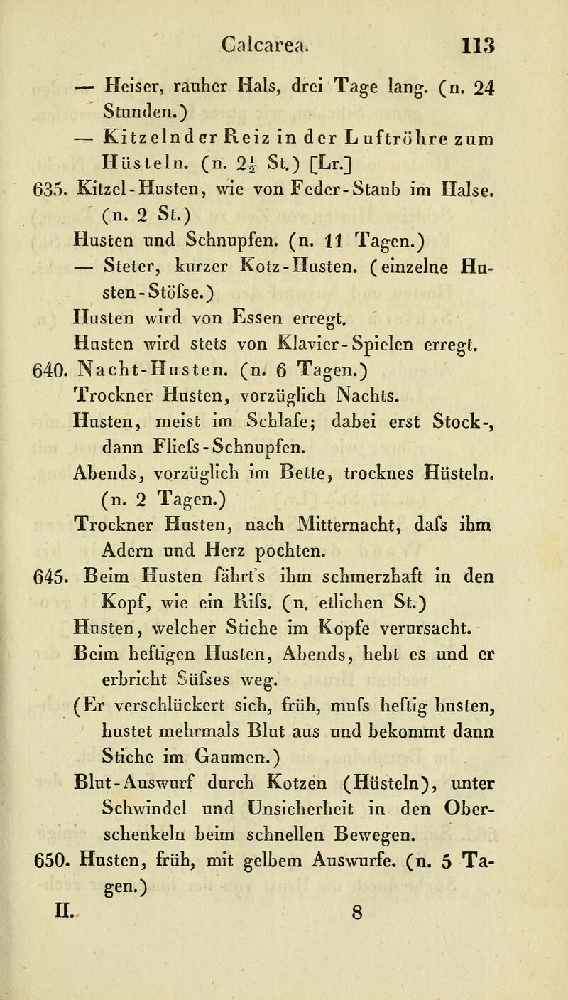 — Heiser, rauher Hals, drei Tage lang. (n. 24 Stunden.) — Kitzelnd er Reiz in der Luft röhre zum Hüsteln, (n. 2^ St.) [Lr.] 635. Kitzel-Husten, wie von Feder-Staub im Halse, (n. 2 St.) Husten und Schnupfen, (n. 11 Tagen.) — Steter, kurzer Kotz-Husten, (einzelne Hu- sten-Stöfse.) Husten wird von Essen erregt. Husten wird stets von Klavier-Spielen erregt. 640. Nacht-Husten, (n. 6 Tagen.) Trockner Husten, vorzüglich Nachts. Husten, meist im Schlafe; dabei erst Stock-, dann Fliefs-Schnupfen. Abends, vorzüglich im Bette, trocknes Hüsteln. (n. 2 Tagen.) Trockner Hasten, nach Mitternacht, dafs ihm Adern und Herz pochten. 645. Beim Husten fährt's ihm schmerzhaft in den Kopf, wie ein Rifs. (n. etlichen St.) Husten, welcher Stiche im Kopfe verursacht. Beim heftigen Husten, Abends, hebt es und er I erbricht Süfses weg. (Er verschlückert sich, früh, mufs heftig husten, hustet mehrmals Blut aus und bekommt dann Stiche im Gaumen.) Blut-Auswurf durch Kotzen (Hüsteln), unter Schwindel und Unsicherheit in den Ober- schenkeln beim schnellen Bewegen. 650. Husten, früh, mit gelbem Auswurfe, (n. 5 Ta- gen.) IL 8