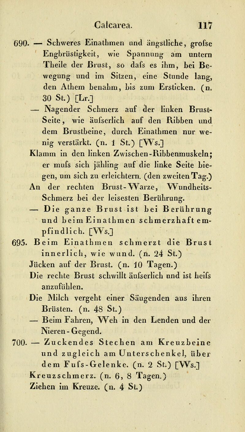 690. — Schweres Einathmen and ängstliche, grofse ' Engbrüstigkeit, wie Spannung am untern Theile der Brust, so dafs es ihm, bei Be- wegung und im Sitzen, eine Stunde lang, den Athem benahm, bis zum Ersticken, (n. 30 St.) [Lr.] — Nagender Schmerz auf cler linken Brust- Seite , wie äufserlich auf den Ribben und dem Brustbeine, durch Einathmen nur we- nig verstärkt, (n. 1 St.) [Ws.] Klamm in den linken Zwischen-Ribbenmuskeln; er mufs sich jähling auf die linke Seite bie- gen, um sich zu erleichtern, (den zweiten Tag.) An der rechten Brust-W^arze, Wundheits- Schmerz bei der leisesten Berührung. — Die ganze Brust ist bei Berührung und beim Einathmen schmerzhaft em- pfindlich. [Ws.] 695. Beim Einathmen schmerzt die Brust innerlich, wie wund. (n. 24 St.) Jucken auf der Brust, (n. 10 Tagen.) Die rechte Brust schwillt äufserlich und ist heifs anzufühlen. Die Milch vergeht einer Säugenden aus ihren Brüsten, (n. 48 St.) — Beim Fahren, Weh in den Lenden und der Nieren - Gegend. 700. — Zuckendes Stechen am Kreuzbeine und zugleich am Unterschenkel, über dem Fufs-Gelenke. (n. 2 St.) [Ws.] Kreuzschmerz, (n. 6, 8 Tagen.) Ziehen im Kreuze, (n. 4 St.)