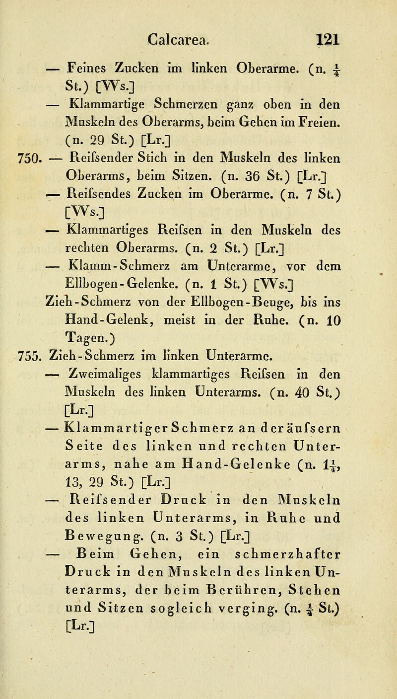 — Feines Zucken im linken Oberarme, (n. f St.) [Ws.] — Klammartige Schmerzen ganz oben in den Muskeln des Oberarms, beim Gehen im Freien, (n. 29 St.) [Lr.] 750. — Reifsender Stich in den Muskeln des linken Oberarms, beim Sitzen, (n. 36 St.) [Lr.] — Reifsendes Zucken im Oberarme, (n. 7 St.) [Ws.] — Klammartiges Reifsen in den Muskeln des rechten Oberarms, (n. 2 St.) [Lr.] — Klamm-Schmerz am Unterarme, vor dem Ellbogen-Gelenke, (n. 1 St.) [Ws.] Zieh-Schmerz von der Ellbogen-Beuge, bis ins Hand-Gelenk, meist in der Ruhe. (n. 10 Tagen.) 755. Zieh-Schmerz im linken Unterarme. — Zweimaliges klammartiges Reifsen in den Muskeln des hnken Unterarms, (n. 40 St.) [Lr.] — Klammartiger Schmerz an deräufsern Seite des linken und rechten Unter- arms, nahe am Hand-Gelenke (n. 1^, 13, 29 St.) [Lr.] — Reifsender Druck in den Muskeln des linken Unterarms, in Ruhe und Bewegung, (n. 3 St.) [Lr.] Beim Gehen, ein schmerzhafter Druck in den Muskeln des linken Un- terarms, der beim Berühren, Stehen und Sitzen sogleich verging, (n. ^ St.) [Lr.]