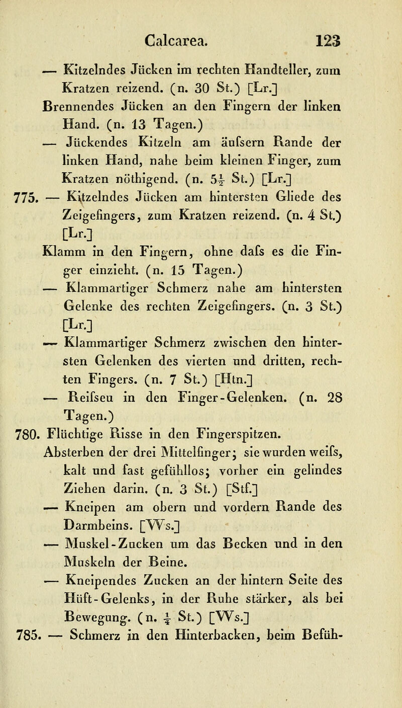 — Kitzelndes Jucken im rechten Handteller, zum Kratzen reizend, (n. 30 St.) [Lr.] Brennendes Jucken an den Fingern der linken Hand. (n. 13 Tagen.) — Juckendes Kitzeln am äufsern Rande der linken Hand, nahe Leim kleinen Finger, zum Kratzen nöthigend. (n. 5^^ St.) [Lr.] 775. — Kitzelndes Jucken am hintersten Gliede des Zeigefingers, zum Kratzen reizend, (n. 4 St.) [Lr.]_ Klamm in den Fingern, ohne dafs es die Fin- ger einzieht, (n. 15 Tagen.) — Klammartiger Schmerz nahe am hintersten Gelenke des rechten Zeigefingers, (n. 3 St.) [Lr.] _ _ _ ' — Klammartiger Schmerz zwischen den hinter- sten Gelenken des vierten und dritten, rech- ten Fingers, (n. 7 St.) [Htn.] — Reifseu in den Finger-Gelenken, (n. 28 Tagen.) 780. Flüchtige Risse in den Fingerspitzen. Ahsterhen der drei Mittelfinger; sie wurden weifs, kalt und fast gefühllos; vorher ein gelindes Ziehen darin, (n. 3 St.) [Stf.] — Kneipen am obern und vordem Rande des Darmbeins. [W^s.] — Muskel-Zucken um das Becken und in den Muskeln der Beine. ■— Kneipendes Zucken an der hintern Seite des Hüft-Gelenks, in der Ruhe stärker, als bei Bewegung, (n. -| St.) [Ws.] 785. — Schmerz in den Hinterbacken, beim Befüh-