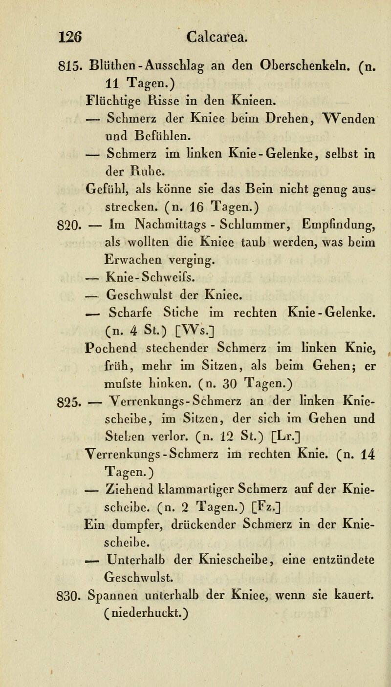 815. Bliithen-Ausschlag an den Oberschenkeln, (n. 11 Tagen.) Flüclitige Risse in den Knieen. — Schmerz der Kniee beim Drehen, Tuenden und Befühlen. — Schmerz im linken Knie-Gelenke, selbst in der Ruhe. Gefühl, als könne sie das Bein nicht genug aus- strecken, (n. 16 Tagen.) 820. — Im Nachmittags - Schlummer, Empfindung, als wollten die Kniee taub werden, was beim Erwachen verging. — Knie-Schweifs. — Geschwulst der Kniee. — Scharfe Stiche im rechten Knie - Gelenke, (n. 4 St.) [Ws.] Pochend stechender Schmerz im linken Knie, früh, mehr im Sitzen, als heim Gehen; er mufste hinken, (n. 30 Tagen.) 825. — Verrenkungs-Schmerz an der linken Knie- scheibe, im Sitzen, der sich im Gehen und Stehen verlor, (n. 12 St.) [Lr.] Verrenkungs-Schmerz im rechten Knie. (n. 14 Tagen.) — Ziehend klammartiger Schmerz auf der Knie- scheibe, (n. 2 Tagen.) [Fz.] Ein dumpfer, drückender Schmerz in der Knie- scheibe. — Unterhalb der Kniescheibe, eine entzündete Geschwulst. 830. Spannen unterhalb der Kniee, wenn sie kauert, (niederhuckt.)