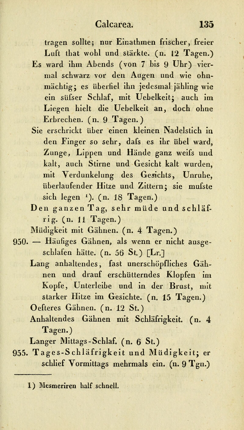 tragen sollte; nur Einathmen frischer, freier Luft that wohl und stärkte, (n. 12 Tagen.) Es ward ihm Abends (von 7 bis 9 Uhr) vier- mal schwarz vor den Augen und wie ohn- mächtig; es überfiel ihn jedesmal jähling wie ein süfser Schlaf, mit Uebelkeit; auch im Liegen hielt die Uebelkeit an, doch ohne Erbrechen, (n, 9 Tagen.) Sie erschrickt über einen kleinen Nadelstich In den Finger so sehr, dafs es ihr übel ward, Zunge, Lippen und Hände ganz weifs und kalt, auch Stirne und Gesicht kalt wurden, mit Verdunkelung des Gesichts, Unruhe, tiberlaufender Hitze und Zittern; sie mufste sich legen ^). (n. 18 Tagen.) Den ganzen Tag, sehr müde und schlaf« rig. (n. 11 Tagen.) Müdigkeit mit Gähnen, (n, 4 Tagen.) 950. — Häufiges Gähnen, als wenn er nicht ausge- schlafen hätte, (n. 56 St.) [Lr.] Lang anhaltendes, fast unerschöpfliches Gäh- nen und drauf erschütterndes Klopfen im Kopfe, Unterleibe und in der Brust, mit starker Hitze im Gesichte, (n. 15 Tagen.) Oefteres Gähnen, (n. 12 St.) Anhaltendes Gähnen mit Schläfrigkeit. (n. 4 Tagen.) Langer Mittags-Schlaf, (n. 6 St.) 955. Tages-Schläfrigkeit und Müdigkeit; er schlief Vormittags mehrmals ein. (n. 9 Tgn.) 1) Mesmeriren half schnell.