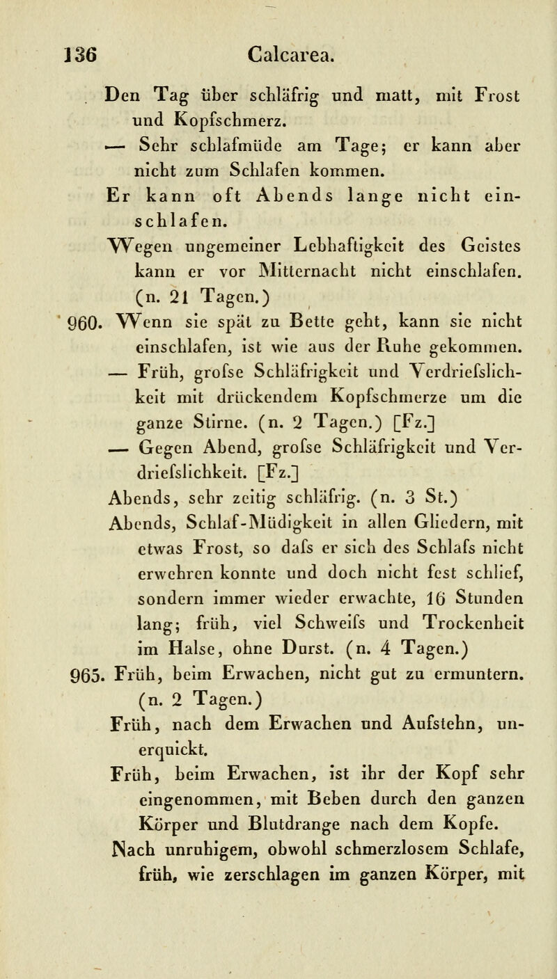 Den Tag über scWäfrig und matt, mit Frost und Kopfschmerz. — SeKr schlafmüde am Tage; er kann aber nicht zum Schlafen kommen. Er kann oft Abends lange nicht ein- schlafen. YV^egen ungemeiner Lebhaftigkeit des Geistes kann er vor IMitternacht nicht einschlafen. (n. 21 Tagen.) 960. Wenn sie spät zu Bette geht, kann sie nicht einschlafen, ist wie aus der R.uhe gekommen. — Früh, grofse Schläfrigkeit und Yerdrlefslich- keit mit drückendem Kopfschmerze um die ganze Sllrne. (n. 2 Tagen.) [Fz.] — Gegen Abend, grofse Schläfrigkeit und Yer- driefslichkeit. [Fz.] Abends, sehr zeitig schläfrig, (n. 3 St.) Abends, Schlaf-Müdigkeit in allen GHedern, mit etwas Frost, so dafs er sich des Schlafs nicht erwehren konnte und doch nicht fest schlief, sondern immer wieder erwachte, 16 Stunden lang; früh, viel Schweifs und Trockenheit im Halse, ohne Durst, (n. 4 Tagen.) 965. Früh, beim Erwachen, nicht gut zu ermuntern, (n. 2 Tagen.) Früh, nach dem Erwachen und Aufstehn, un- erquickt. Früh, beim Erwachen, ist ihr der Kopf sehr eingenommen, mit Beben durch den ganzen Körper und Blutdrange nach dem Kopfe. Nach unruhigem, obwohl schmerzlosem Schlafe, früh, wie zerschlagen im ganzen Körper, mit