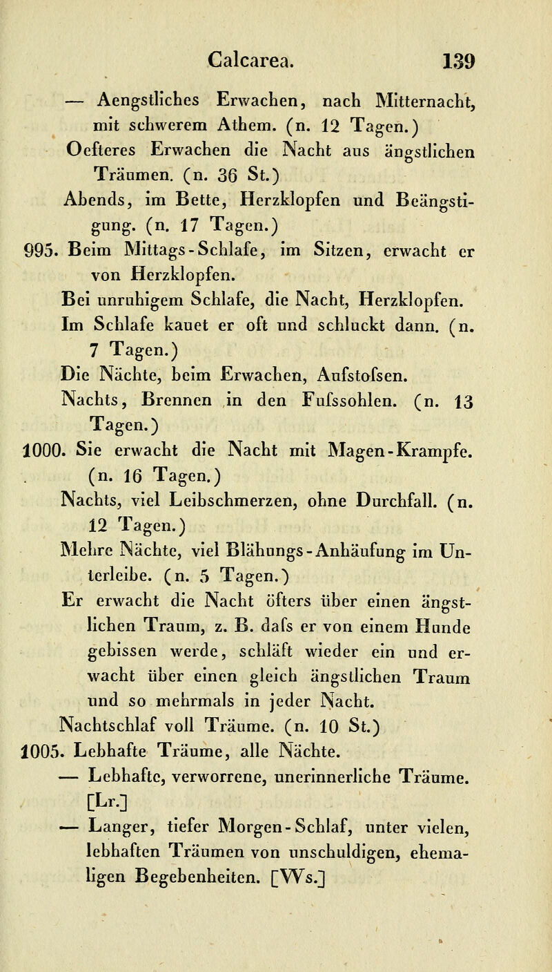 — AengstHches Erwachen, nach Mitternacht, mit schwerem Athem. (n. 12 Tagen.) Oefteres Erwachen die Nacht aus ängstlichen Träumen, (n. 36 St.) Ahends, im Bette, Herzklopfen und Beängsti- gung, (n. 17 Tagen.) 995. Beim Mittags-Schlafe, im Sitzen, erwacht er von Herzklopfen. Bei unruhigem Schlafe, die Nacht, Herzklopfen. Im Schlafe kauet er oft und schluckt dann. (n. 7 Tagen.) Die Nächte, beim Erwachen, Aufstofsen. Nachts, Brennen in den Fufssohlen. (n. 13 Tagen.) 1000. Sie erwacht die Nacht mit Magen - Krämpfe, (n. 16 Tagen.) Nachts, viel Leihschmerzen, ohne Durchfall, (n. 12 Tagen.) Mehre Nächte, viel Blähungs-Anhäufung im ün- terlelbe. (n. 5 Tagen.) Er erwacht die Nacht öfters über einen ängst- lichen Traum, z. B. dafs er von einem Hunde gebissen werde, schläft wieder ein und er- wacht über einen gleich ängstlichen Traum und so mehrmals in jeder Nacht. Nachtschlaf voll Träume, (n. 10 St.) 1005. Lebhafte Träume, alle Nächte. — Lebhafte, verworrene, unerinnerliche Träume. [Lr.] — Langer, tiefer Morgen-Schlaf, unter vielen, lebhaften Träumen von unschuldigen, ehema- ligen Begebenheiten. [Ws.]