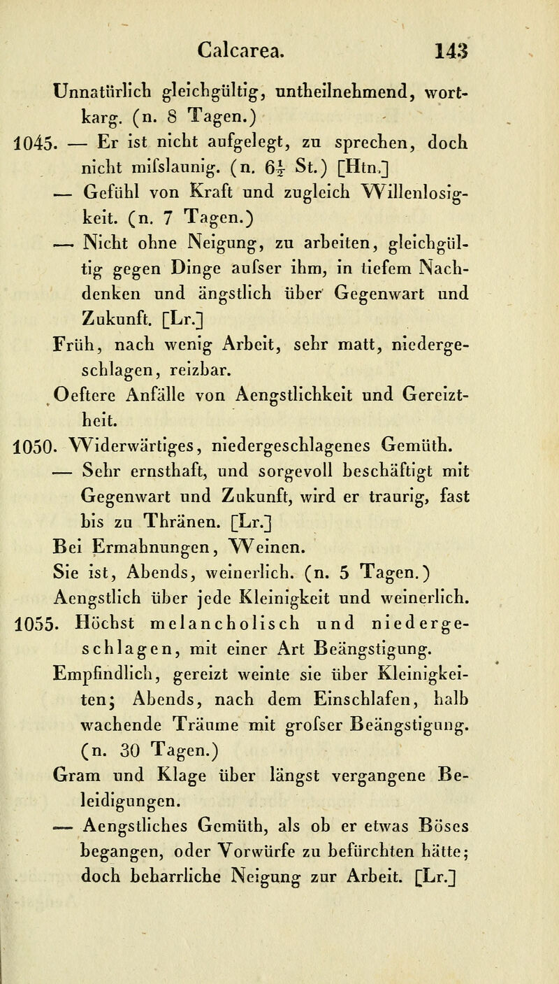 Unnatürlicli gleichgültig, nntLeilnelimencl, wort- karg, (n. 8 Tagen.) 1045. — Er ist nicht aufgelegt, zu sprechen, doch nicht mifslaunig. (n, 6^ St.) [Htn.] — Gefühl von Kraft und zugleich Willenlosig- keit. (n. 7 Tagen.) — Nicht ohne Neigung, zu arbeiten, gleichgül- tig gegen Dinge aufser ihm, in tiefem Nach- denken und ängstlich über Gegenwart und Zukunft. [Lr.] Früh, nach wenig Arbeit, sehr matt, niederge- schlagen, reizbar. Oeftere Anfälle von Aengstlichkeit und Gereizt- heit. 1050. Widerwärtiges, niedergeschlagenes Gemüth. — Sehr ernsthaft, und sorgevoll beschäftigt mit Gegenwart und Zukunft, wird er traurig, fast bis zu Thränen. [Lr.] Bei Ermahnungen, A^einen. Sie ist, Abends, weinerlich, (n. 5 Tagen.) Aengstlich über jede Kleinigkeit und weinerlich. 1055. Höchst melancholisch und niederge- schlagen, mit einer Art Beängstigung. Empfindlich, gereizt weinte sie über Kleinigkei- ten; Abends, nach dem Einschlafen, halb wachende Träume mit grofser Beängstigung, (n. 30 Tagen.) Gram und Klage über längst vergangene Be- leidigungen. — Aengstliches Gemüth, als ob er etwas Böses begangen, oder Vorwürfe zu befürchten hätte; doch beharrliche Neigung zur Arbeit. [Lr.]