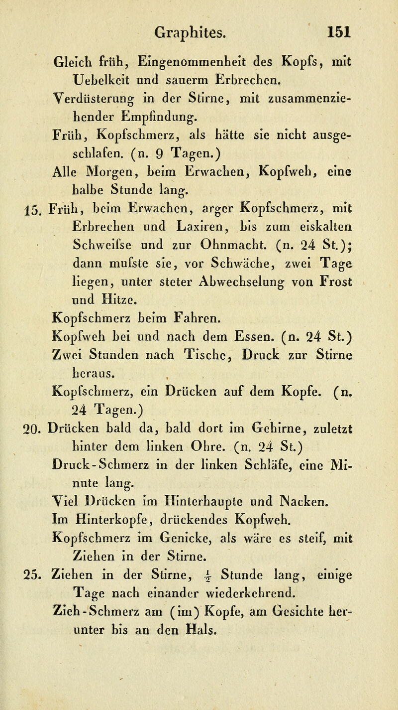 Gleich früh, Eingenommenheit des Kopfs, mit Uebelkelt und sauerm Erbrechen. Verdüsterung in der Stlrne, mit zusammenzie- hender Empfindung. Früh, Kopfschmerz, als hätte sie nicht ausge- schlafen, (n. 9 Tagen.) Alle Morgen, beim Erwachen, Kopfweh, eine halbe Stunde lang. 15. Früh, beim Erwachen, arger Kopfschmerz, mit Erbrechen und Laxiren, bis zum eiskalten Schweifse und zur Ohnmacht, (n. 24 St.); dann mufste sie, vor Schwäche, zwei Tage liegen, unter steter Abwechselung von Frost und Hitze, Kopfschmerz beim Fahren. Kopfweh bei und nach dem Essen, (n, 24 St.) Zwei Stunden nach Tische, Druck zur Stirne heraus. Kopfschmerz, ein Drücken auf dem Kopfe, (n. 24 Tagen.) 20. Drücken bald da, bald dort im Gehirne, zuletzt hinter dem linken Ohre. (n. 24 St.) Druck-Schmerz in der linken Schläfe, eine Mi- nute lang. Viel Drücken Im Hinterhaupte und JNacken. Im Hinterkopfe, drückendes Kopfweh. Kopfschmerz im Genicke, als wäre es steif, mit Ziehen in der Stlrne. 25. Ziehen in der Stlrne, ^ Stunde lang, einige Tage nach einander wiederkehrend. Zieh-Schmerz am (im) Kopfe, am Gesichte her- unter bis an den Hals.