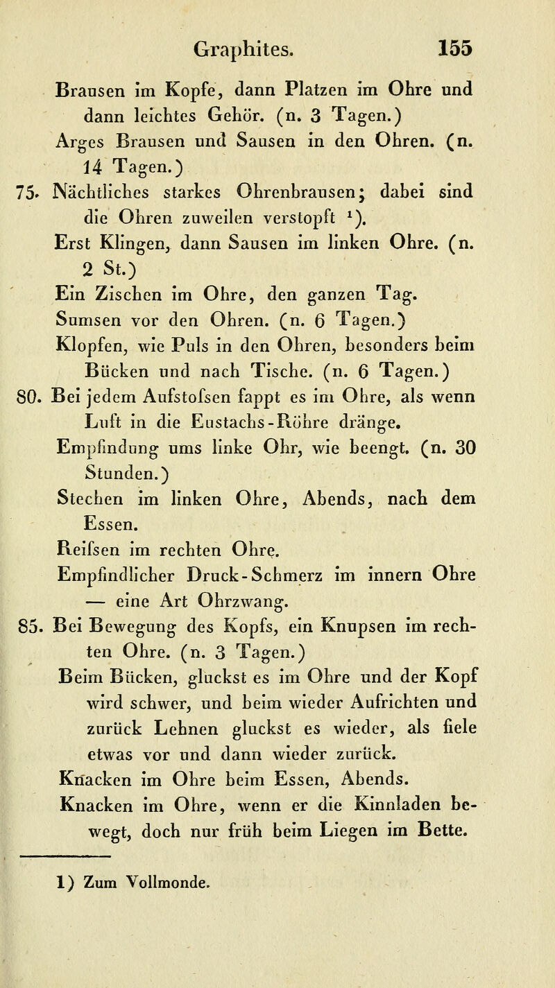 Brausen im Kopfe, dann Platzen im Ohre und dann leichtes Gehör, (n. 3 Tagen.) Arges Brausen und Sausen in den Ohren, (n. 14 Tagen.) 75' Nächtliches starkes Ohrenbrausen; dabei sind die Ohren zuweilen verstopft ^). Erst Klingen, dann Sausen im linken Ohre. (n. 2 St.) Ein Zischen im Ohre, den ganzen Tag. Sumsen vor den Ohren, (n. 6 Tagen.) Klopfen, wie Puls in den Ohren, besonders beim Bücken und nach Tische, (n. 6 Tagen.) 80. Bei jedem Aufstofsen fappt es im Ohre, als wenn Luft in die Eustachs-Rühre dränge, Empfindung ums linke Ohr, wie beengt, (n. 30 Stunden.) Stechen im linken Ohre, Abends, nach dem Essen. Reifsen im rechten Ohre. Empfindlicher Druck-Schmerz im innern Ohre — eine Art Ohrzwang. 85. Bei Bewegung des Kopfs, ein Knupsen im rech- ten Ohre. (n. 3 Tagen.) Beim Bücken, gluckst es im Ohre und der Kopf wird schwer, und beim wieder Aufrichten und zurück Lehnen gluckst es wieder, als fiele etwas vor und dann wieder zurück. Knacken im Ohre beim Essen, Abends. Knacken im Ohre, wenn er die Kinnladen be- wegt, doch nur früh beim Liegen im Bette. 1) Zum Vollmonde.