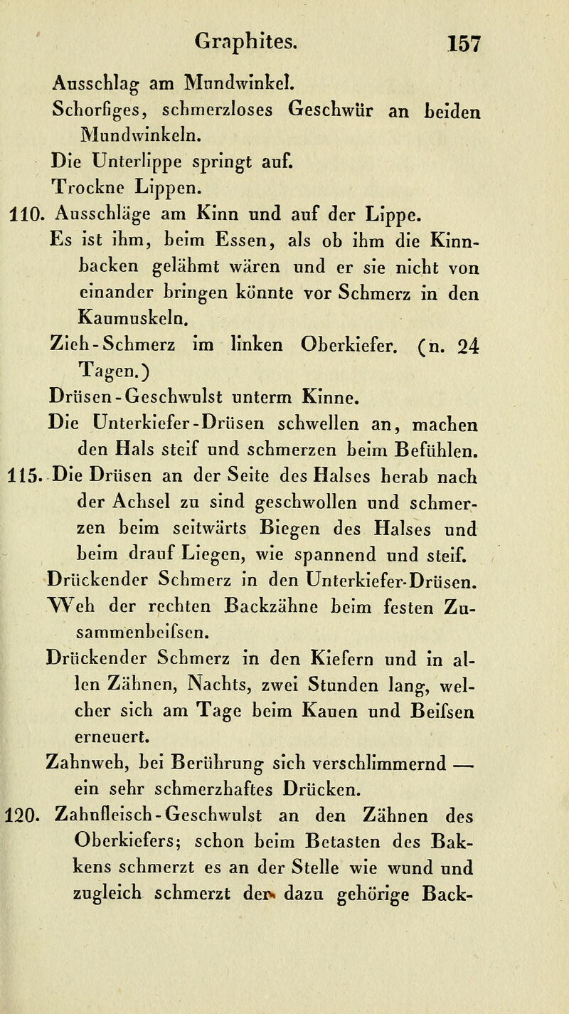 Ausschlag am Mundwinkel. Schorfiges, schmerzloses Geschwür an beiden Mundwinkeln. Die Unterlippe springt auf. Trockne Lippen. 110. Ausschlage am Kinn und auf der Lippe. Es ist ihm, beim Essen, als ob ihm die Kinn- backen gelähmt wären und er sie nicht von einander bringen könnte vor Schmerz in den Kaumuskeln, Zieh-Schmerz im linken Oberkiefer, (n. 24 Tagen.) Drüsen-Geschwulst unterm Kinne. Die Unterkiefer-Drüsen schwellen an, machen den Hals steif und schmerzen beim Befühlen. 115. Die Drüsen an der Seite des Halses herab nach der Achsel zu sind geschwollen und schmer- zen beim seitwärts Biegen des Halses und beim drauf Liegen, wie spannend und steif. Drückender Schmerz in den Unterkiefer-Drüsen. \Yeh der rechten Backzähne beim festen Zu- sammenbeifscn. Drückender Schmerz in den Kiefern und in al- len Zähnen, Nachts, zwei Stunden lang, wel- cher sich am Tage beim Kauen und Beifsen erneuert. Zahnweh, bei Berührung sich verschlimmernd — ein sehr schmerzhaftes Drücken. 120. Zahnfleisch-Geschwulst an den Zähnen des Oberkiefers; schon beim Betasten des Bak- kens schmerzt es an der Stelle wie wund und zugleich schmerzt dei> dazu gehörige Back-