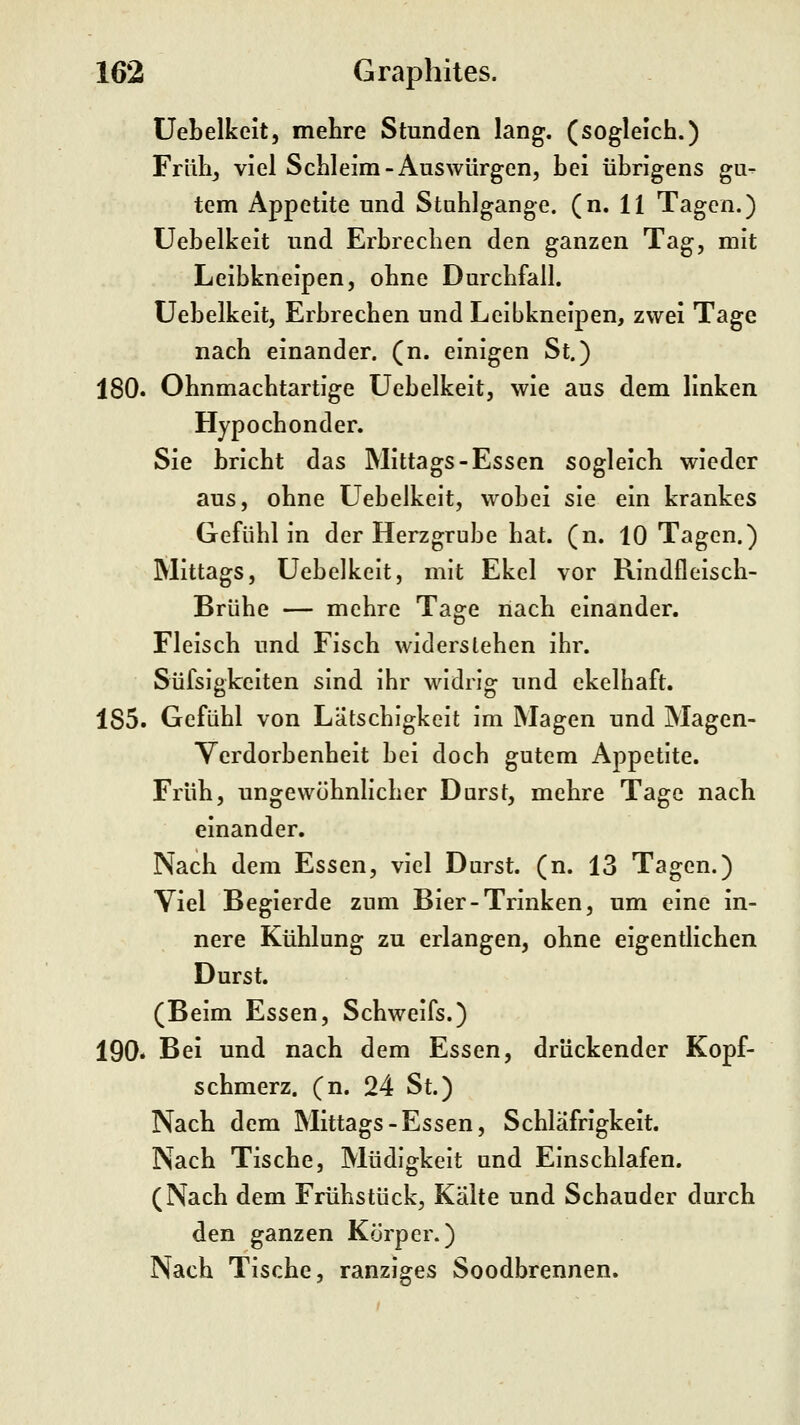 üebelkeit, melire Stunden lang, (sogleich.) Frühj viel Schleim-Auswürgen, hei übrigens gu- tem Appetite und Stuhlgänge, (n. 11 Tagen.) Uebelkeit und Erbrechen den ganzen Tag, mit Leibkneipen, ohne Durchfall. Uebelkeit, Erbrechen und Leibkneipen, zwei Tage nach einander, (n. einigen St.) 180. Ohnmachtartige Uebelkeit, wie aus dem linken Hypochonder. Sie bricht das Mittags-Essen sogleich wieder aus, ohne Uebelkeit, wobei sie ein krankes Gefühl in der Herzgrube hat. (n. 10 Tagen.) Mittags, Uebelkeit, mit Ekel vor Rindfleisch- Brühe — mehre Tage nach einander. Fleisch und Fisch widerstehen ihr. Süfsigkeiten sind ihr widrig und ekelhaft. 185. Gefühl von Lätschigkeit im Magen und Magen- Verdorbenheit bei doch gutem Appetite. Früh, ungewöhnlicher Durst, mehre Tage nach einander. Nach dem Essen, viel Durst, (n. 13 Tagen.) Viel Begierde zum Bier-Trinken, um eine in- nere Kühlung zu erlangen, ohne eigentlichen Durst. (Beim Essen, Schweifs.) 190. Bei und nach dem Essen, drückender Kopf- schmerz, (n. 24 St.) Nach dem Mittags-Essen, Schläfrigkeit. Nach Tische, Müdigkeit und Einschlafen. (Nach dem Frühstück, Kälte und Schauder durch den ganzen Körper.) Nach Tische, ranziges Soodbrennen.