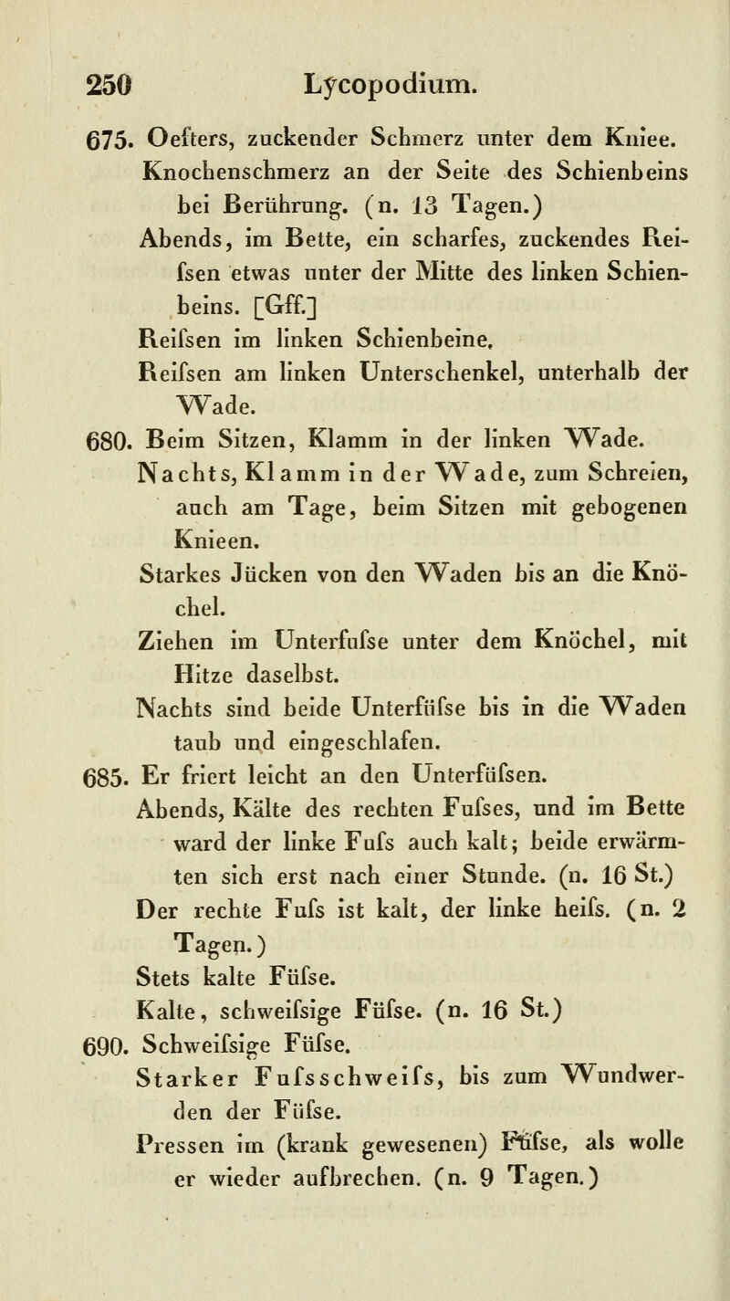 675. Oefters, zuckender Schmerz unter dem Kniee. KnocLensclimerz an der Seite des Schienbeins hei Berührung, (n. 13 Tagen.) Ahends, im Bette, ein scharfes, zuckendes Rei- fsen etwas unter der Mitte des linken Schien- heins. [Gff.] Reifsen im linken Schienbeine, Reifsen am linken Unterschenkel, unterhalb der Wade. 680. Beim Sitzen, Klamm in der linken Wade. Nachts, Klamm in der Wade, zum Schreien, auch am Tage, beim Sitzen mit gebogenen Knieen. Starkes Jucken von den \Vaden bis an die Knö- chel. Ziehen im ünterfufse unter dem Knöchel, mit Hitze daselbst. Nachts sind beide Unterfiifse bis in die Waden taub und eingeschlafen. 685. Er friert leicht an den ünterfüfsen. Abends, Kälte des rechten Fufses, und im Bette ward der linke Fufs auch kalt; beide erwärm- ten sich erst nach einer Stunde, (n. 16 St.) Der rechte Fufs ist kalt, der linke heifs. (n. 2 Tagen.) Stets kalte Füfse. Kalte, schweifsige Füfse. (n. 16 St.) 690. Schweifsige Füfse. Starker Fufsschweifs, bis zum Wundwer- den der Füfse. Pressen im (krank gewesenen) Ftifse, als wolle er wieder aufbrechen, (n. 9 Tagen.)