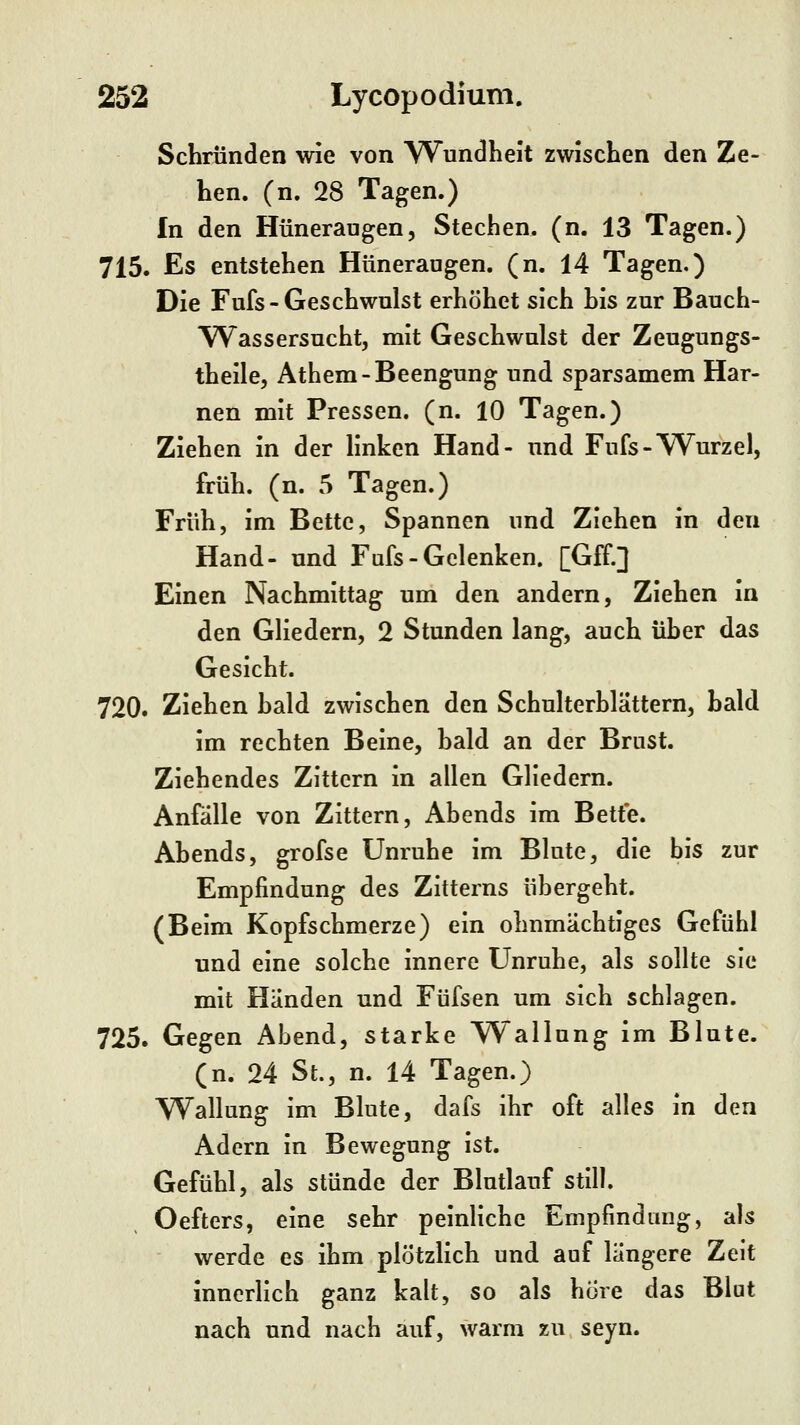 Schrunden wie von Wundheit zwischen den Ze- hen, (n. 28 Tagen.) In den Hüneraugen, Stechen, (n. 13 Tagen.) 715. Es entstehen Hüneraugen. (n. 14 Tagen.) Die Fufs-Geschwulst erhöhet sich his zur Bauch- Wassersucht, mit Geschwulst der Zeugungs- theile, Athem-Beengung und sparsamem Har- nen mit Pressen, (n. 10 Tagen.) Ziehen in der linken Hand- und Fufs-VS^urzel, früh. (n. 5 Tagen.) Früh, im Bette, Spannen und Ziehen in den Hand- und Fufs-Gelenken. [Gff.] Einen Nachmittag um den andern, Ziehen in den Gliedern, 2 Stunden lang, auch üher das Gesicht. 720. Ziehen hald zwischen den Schulterblättern, hald im rechten Beine, hald an der Brust. Ziehendes Zittern in allen Gliedern. Anfälle von Zittern, Abends im Bette. Abends, grofse Unruhe im Blute, die bis zur Empfindung des Zitterns übergeht. (Beim Kopfschmerze) ein ohnmächtiges Gefühl und eine solche innere Unruhe, als sollte sie mit Händen und Füfsen um sich schlagen. 725. Gegen Abend, starke Wallung im Blute, (n. 24 St., n. 14 Tagen.) Wallung im Blute, dafs ihr oft alles in den Adern in Bewegung ist. Gefühl, als stünde der Blutlauf still. Oefters, eine sehr peinliche Enipfindmig, als werde es ihm plötzlich und auf längere Zeit innerlich ganz kalt, so als höre das Blut nach und nach auf, warm zu seyn.