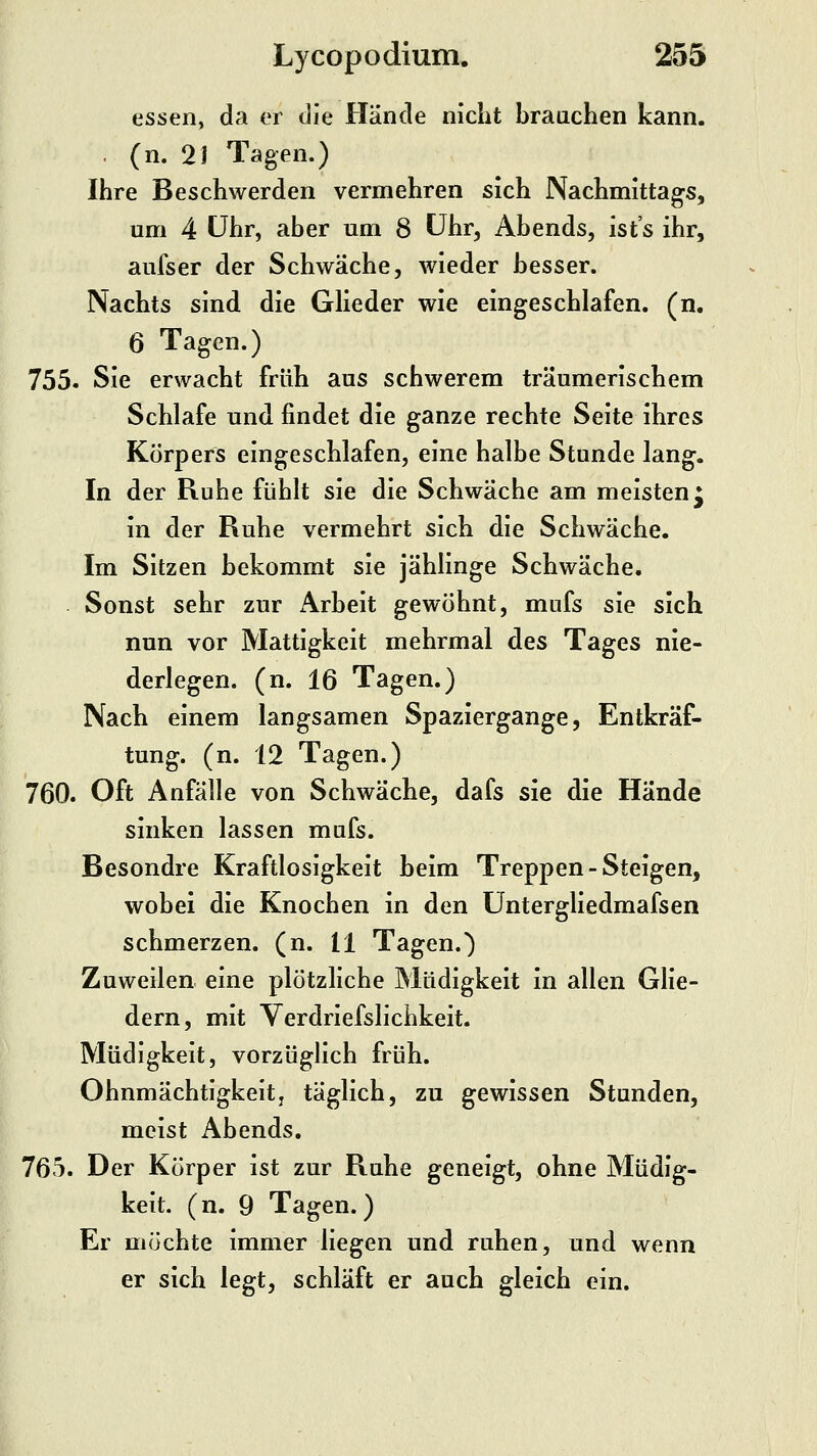 essen, da er die Hände niclit brauchen kann. . (n. 2J Tagen.) Ihre Beschwerden vermehren sich Nachmittags, um 4 CJhr, aber um 8 Uhr, Abends, ist's ihr, aufser der Schwäche, wieder besser. Nachts sind die Glieder wie eingeschlafen, (n. 6 Tagen.) 755. Sie erwacht früh aus schwerem träumerischem Schlafe und findet die ganze rechte Seite ihres Körpers eingeschlafen, eine halbe Stunde lang. In der Ruhe fühlt sie die Schwäche am meisten^ in der Ruhe vermehrt sich die Schwäche. Im Sitzen bekommt sie jählinge Schwäche. Sonst sehr zur Arbeit gewöhnt, mufs sie sich nun vor Mattigkeit mehrmal des Tages nie- derlegen, (n. 16 Tagen.) Nach einem langsamen Spaziergange, Entkräf- tung, (n. 12 Tagen.) 760. Oft Anfälle von Schwäche, dafs sie die Hände sinken lassen mufs. Besondre Kraftlosigkeit beim Treppen-Steigen, wobei die Knochen in den Untergliedmafsen schmerzen, (n. 11 Tagen.) Zuweilen eine plötzliche Müdigkeit in allen Glie- dern, mit Verdriefslichkeit. Müdigkeit, vorzüglich früh. Ohnmächtigkeitj täglich, zu gewissen Stunden, meist Abends. 765. Der Körper ist zur Ruhe geneigt, ohne Müdig- keit, (n. 9 Tagen.) Er möchte immer liegen und ruhen, und wenn er sich legt, schläft er auch gleich ein.