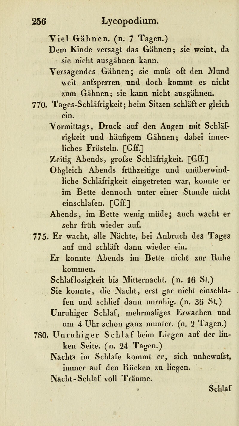 Viel Gähnen, (n. 7 Tagen.) Dem Kinde versagt das Gähnen; sie weint, da sie nicht aus gähnen kann. Versagendes Gähnen; sie mnfs oft den Mund weit aufsperren und doch kommt es nicht zum Gähnen; sie kann nicht ausgähnen. 770. Tages-Schläfrigkeit; heim Sitzen schläft er gleich ein. Vormittags, Druck auf den Augen mit Schläf- rigkeit und häufigem Gähnen; dabei inner- liches Frösteln. [Gff.] Zeitig Abends, grofse Schläfrigkeit. [Gff.] Obgleich Abends frühzeitige und unüberwind- liche Schläfrigkeit eingetreten war, konnte er im Bette dennoch unter einer Stunde nicht einschlafen. [Gff.] Abends, im Bette wenig müde; auch wacht er sehr früh wieder auf. 775. Er wacht, alle Nächte, bei Anbruch des Tages auf und schläft dann wieder ein. Er konnte Abends im Bette nicht zur Ruhe kommen. Schlaflosigkeit bis Mitternacht, (n. 16 St.) Sie konnte, die Nacht, erst gar nicht einschla- fen und schlief dann unruhig, (n. 36 St.) unruhiger Schlaf, mehrmaliges Erwachen und um 4 Uhr schon ganz munter, (n. 2 Tagen.) 780. Unruhiger Schlaf beim Liegen auf der lin- ken Seite, (n. 24 Tagen.) Nachts im Schlafe kommt er, sich unbewufst, immer auf den Rücken zu liegen. Nacht-Schlaf voll Träume. ^ Schlaf