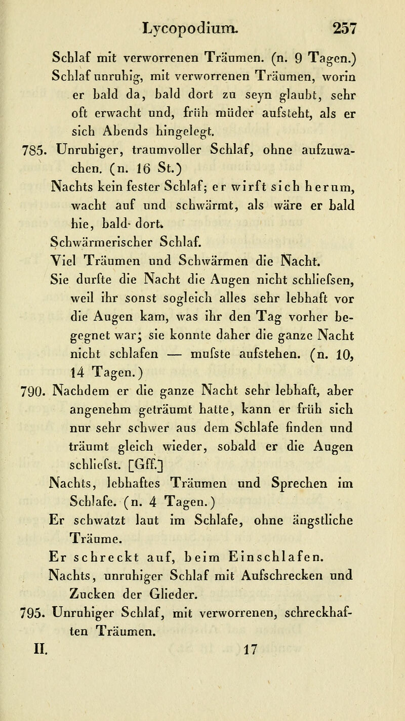 Schlaf mit verworrenen Träumen, (n. 9 Tagen.) Schlaf unruhig, mit verworrenen Träumen, worin er bald da, bald dort zu seyn glaubt, sehr oft erwacht und, früh müder aufsteht, als er sich Abends hingelegt. 785. Unruhiger, träum voller Schlaf, ohne aufzuwa- chen, (n. 16 St.) Nachts kein fester Schlaf; er wirft sich herum, wacht auf und schwärrat, als wäre er bald hie, bald- dort» Schwärmerischer Schlaf. Viel Träumen und Schwärmen die Nacht. Sie durfte die Nacht die Augen nicht schliefsen, weil ihr sonst sogleicb alles sehr lebhaft vor die Augen kam, was ihr den Tag vorher be- gegnet war^ sie konnte daher die ganze Nacht nicht schlafen — mufste aufstehen, (n. 10, 14 Tagen.) 790. Nachdem er die ganze Nacht sehr lebhaft, aber angenehm geträumt hatte, kann er früh sich nur sehr schwer aus dem Schlafe finden und träumt gleich wieder, sobald er die Augen schliefst. [Gff.] Nachts, lebhaftes Träumen und Sprechen im Schlafe, (n. 4 Tagen.) Er schwatzt laut im Schlafe, ohne ängstliche Träume. Er schreckt auf, beim Einschlafen, Nachts, unruhiger Schlaf mit Aufschrecken und Zucken der Glieder. 795. Unruhiger Schlaf, mit verworrenen, schreckhaf- ten Träumen. II. 17