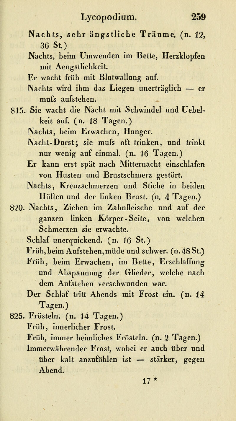 Nachts, sehr ängstliche Träume, (n. 12, 36 St.) Nachts, heim Umwenden im Bette, Herzklopfen mit Aengstlichkeit. Er wacht früh mit Blutwallung auf. Nachts wird ihm das Liegen unerträglich — er mufs aufstehen. * 815. Sie wacht die Nacht mit Schwindel und üehel- keit auf. (n. 18 Tagen.) Nachts, heim Erwachen, Hunger. Nacht-Durstj sie mufs oft trinken, und trinkt nur wenig auf einmal, (n. 16 Tagen.) Er kann erst spät nach Mitternacht einschlafen von Husten und Brustschmerz gestört. Nachts, Kreuzschmerzen und Stiche in heiden Hüften und der linken Brust, (n. 4 Tagen.) 820. Nachts, Ziehen im Zahnfleische und auf der ganzen linken Körper-Seite, von welchen Schmerzen sie erwachte. Schlaf unerquickend, (n. Iß St.) Früh, beim Aufstehen, müde und schwer. (n.48St.) Früh, heim Erwachen, im Bette, Erschlaffung und Abspannung der Glieder, welche nach dem Aufstehen verschwunden war. Der Schlaf tritt Abends mit Frost ein. (n. 14 Tagen.) 825. Frösteln, (n. 14 Tagen.) Früh, innerlicher Frost. Früh, immer heimliches Frösteln, (n. 2 Tagen.) Immerwährender Frost, wobei er auch über und über kalt anzufühlen ist — stärker, gegen Abend. 17*