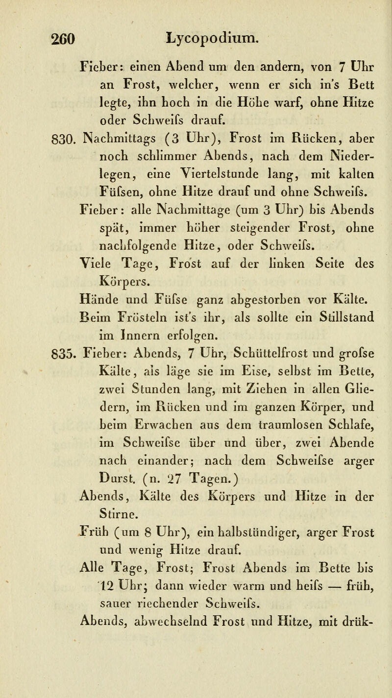 Fieber: einen Abend um den andern, von 7 Uhr an Frost, welcber, wenn er sich in's Bett legte, ihn hoch in die Höhe warf, ohne Hitze oder Schweifs drauf. 830. Nachmittags (3 Uhr), Frost im Rücken, aber noch schhmmer Abends, nach dem Nieder- legen, eine Viertelstunde lang, mit kalten Füfsen, ohne Hitze drauf und ohne Schweifs. Fieber: alle Nachmittage (um 3 Uhr) bis Abends spät, immer höher steigender Frost, ohne nachfolgende Hitze, oder Schweifs. Viele Tage, Frost auf der linken Seite des Körpers. Hände und Füfse ganz abgestorben vor Kälte. Beim Frösteln ist's ihr, als sollte ein Stillstand im Innern erfolgen. 835. Fieber: Abends, 7 Uhr, Schüttelfrost und grofse Kälte, als läge sie im Eise, selbst im Bette, zwei Stunden lang, mit Ziehen in allen Glie- dern, im Rücken und im ganzen Körper, und beim Erwachen aus dem traumlosen Schlafe, im Schweifse über und über, zwei Abende nach einander; nach dem Schweifse arger Darst. (n. 27 Tagen.) Abends, Kälte des Körpers und Hitze in der Stirne. F'rüh (um 8 Uhr), ein halbstündiger, arger Frost und wenig Hitze drauf. Alle Tage, Frost; Frost Abends im Bette bis 12 Ubr; dann wieder warm und heifs — früh, sauer riechender Schweifs. Abends, abwechselnd Frost und Hitze, mit drük-