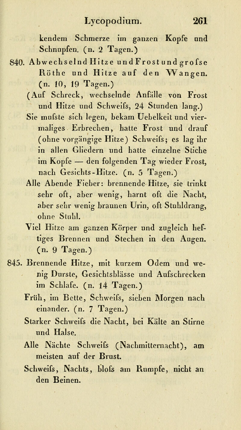 kendem Schmerze Im ganzen Kopfe nnd Schnupfen, (n. 2 Tagen.) 840. Abwechselnd Hitze undFrost und grofse Röthe und Hitze auf den AVangen. (n. 10, 19 Tagen.) (Auf Schreck, wechselnde Anfälle von Frost und Hitze und Schweifs, 24 Stunden lang.) Sie mufste sich legen, bekam üebelkeit und vier- maliges Erbrechen, hatte Frost und drauf (ohne vorgängige Hitze) Schweifs; es lag ihr in allen Gliedern und hatte einzelne Stiche im Kopfe — den folgenden Tag wieder Frost, nach Gesichts-Hitze, (n. 5 Tagen.) Alle Abende Fieber: brennende Hitze, sie trinkt sehr oft, aber wenig, harnt oft die Nacht, aber sehr wenig braunen Urin, oft Stuhldrang, ohne Stuhl. Viel Hitze am ganzen Körper und zugleich hef- tiges Brennen und Stechen in den Augen, (n. 9 Tagen.) 845. Brennende Hitze, mit kurzem Odem und we- nig Durste, Gesichtsblässe und Aufschrecken im Schlafe, (n. l4 Tagen.) Früh, im Bette, Schweifs, sieben Morgen nach einander, (n. 7 Tagen.) Starker Schweifs die Nacht, bei Kälte an Stirne und Halse. Alle Nächte Schweifs (Nachmitternacht), am meisten auf der Brust. Schweifs, Nachts, blofs am Rumpfe, nicht an den Beinen.