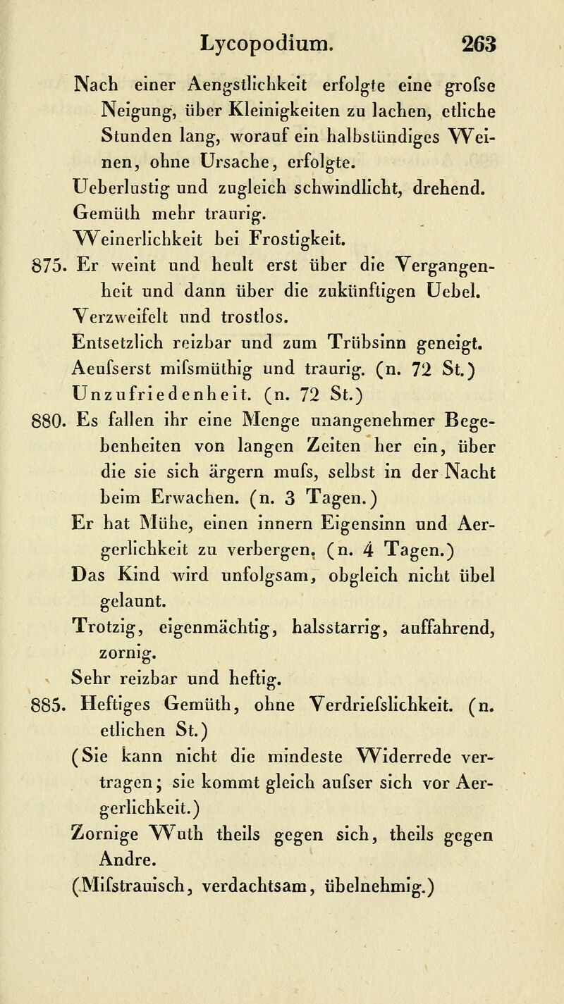 Nach einer Aengstllchkelt erfolgte eine grofse Neigung, über Kleinigkeiten zu lachen, etliche Stunden lang, worauf ein halbstündiges Wei- nen, ohne Ursache, erfolgte. Ueberlustig und zugleich schwindlicht, drehend. Gemüth mehr traurig. AVeinerlichkeit bei Frostigkeit. 875. Er weint und heult erst über die Vergangen- heit und dann über die zukünftigen üebel. Verzweifelt und trostlos. Entsetzlich reizbar und zum Trübsinn geneigt. Aeufserst mifsmüthig und traurig, (n. 72 St.) Unzufriedenheit, (n. 72 St.) 880. Es fallen ihr eine Menge unangenehmer Bege- benheiten von langen Zeiten her ein, über die sie sich ärgern mufs, selbst in der Nacht beim Erwachen, (n. 3 Tagen.) Er hat Mühe, einen innern Eigensinn und Aer- gerlichkeit zu verbergen, (n. 4 Tagen.) Das Kind wird unfolgsam, obgleich nicht übel gelaunt. Trotzig, eigenmächtig, halsstarrig, auffahrend, zornig. ^ Sehr reizbar und heftig. 885. Heftiges Gemüth, ohne Verdriefslichkeit. (n. etlichen St.) (Sie kann nicht die mindeste Widerrede ver- tragen ; sie kommt gleich aufser sich vor Aer- gerlichkeit.) Zornige Wuth theils gegen sich, theils gegen Andre. (Mifstrauisch, verdachtsam, übelnehmig.)