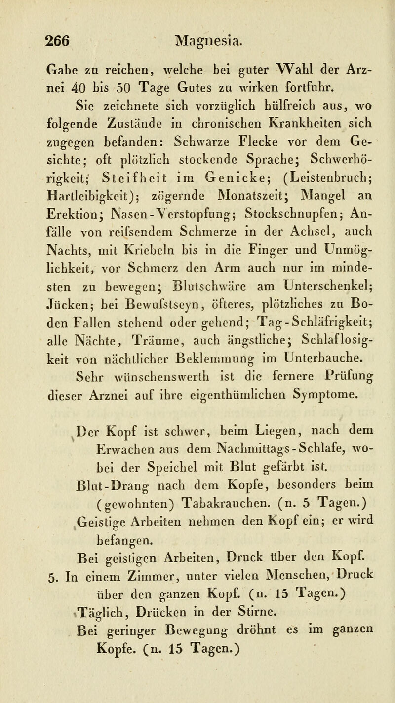 Gabe za reichen, welche bei guter Wahl der Arz- nei 40 bis 50 Tage Gutes zu wirken fortfuhr. Sie zeichnete sich vorzüglich hülfreich aus, wo folgende Zustände In chronischen Krankheiten sich zugegen befanden: Schwarze Flecke vor dem Ge- sichte; oft plötzlich stockende Sprache; Schwerhö- rigkeit; Steifheit im Genicke; (Leistenbruch; Hartleibigkeit); zögernde Monatszelt; Mangel an Erektion; Nasen-Verstopfung; Stockschnupfen; An- falle von reifsendcm Schmerze In der Achsel, auch Nachts, mit Knebeln bis In die Finger und Unmög- lichkeit, vor Schmerz den Arm auch nur Im minde- sten zu bewegen; Blutschwäre am Unterschenkel; Jucken; bei Bewulstseyn, öfteres, plötzliches zu Bo- den Fallen stehend oder gehend; Tag-Schläfrigkeit; alle Nächte, Träume, auch ängsthche; Schlaflosig- keit von nächtlicher Beklemmung im Unterbauche. Sehr wünschenswerth Ist die fernere Prüfung dieser Arznei auf ihre elgenthümhchen Symptome. Der Kopf ist schwer, beim Liegen, nach dem Erwachen aus dem Nachmittags-Schlafe, wo- bei der Speichel mit Blut gefärbt Ist. Blut-Drang nach dem Kopfe, besonders beim (gewohnten) Tabakrauchen, (n. 5 Tagen.) ^Geistige Arbeiten nehmen den Kopf ein; er wird befangen. Bei geistigen Arbeiten, Druck über den Kopf 5. In einem Zimmer, unter vielen Menschen, Druck über den ganzen Kopf (n. 15 Tagen.) »Täglich, Drücken In der Stlrne. Bei geringer Bewegung dröhnt es im ganzen Kopfe, (n. 15 Tagen.)