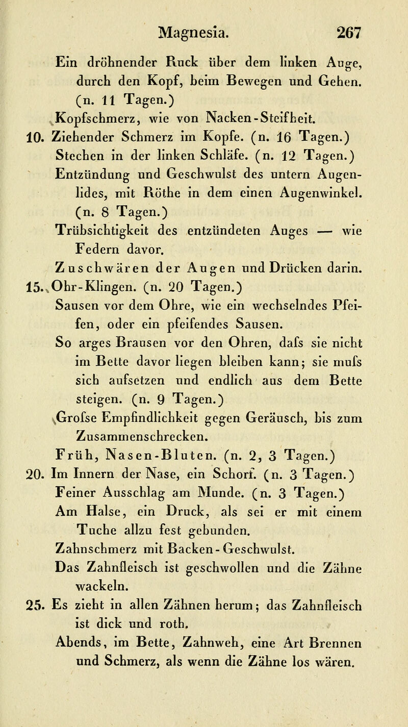 Ein dröhnender Ruck über dem linken Auge, durch den Kopf, beim Bewegen und Gehen, (n. 11 Tagen.) Kopfschmerz, wie von Nacken-Steifheit. 10. Ziehender Schmerz im Kopfe, (n. 16 Tagen.) Stechen in der linken Schläfe, (n. 12 Tagen.) Entzündung und Geschwulst des untern Augen- lides, mit Röthe in dem einen Augenwinkel, (n. 8 Tagen.) Trübsichtigkeit des entzündeten Auges — wie Federn davor. Zuschwären der Augen und Drücken darin. 15..Ohr-Klingen, (n. 20 Tagen.) Sausen vor dem Ohre, wie ein wechselndes Pfei- fen, oder ein pfeifendes Sausen. So arges Brausen vor den Ohren, dafs sie nicht im Bette davor liegen bleiben kann; sie mufs sich aufsetzen und endlich aus dem Bette steigen, (n. 9 Tagen.) ^Grofse Empfindlichkeit gegen Geräusch, bis zum Zusammenschrecken. Früh, Nasen-Bluten. (n. 2, 3 Tagen.) 20. Im Innern der Nase, ein Schorf, (n. 3 Tagen.) Feiner Ausschlag am Munde, (n. 3 Tagen.) Am Halse, ein Druck, als sei er mit einem Tuche allzu fest gebunden. Zahnschmerz mit Backen- Geschwulst. Das Zahnfleisch ist geschwollen und die Zähne wackeln. 25. Es zieht in allen Zähnen herum; das Zahnfleisch ist dick und roth. Abends, im Bette, Zahnweh, eine Art Brennen und Schmerzj als wenn die Zähne los wären.