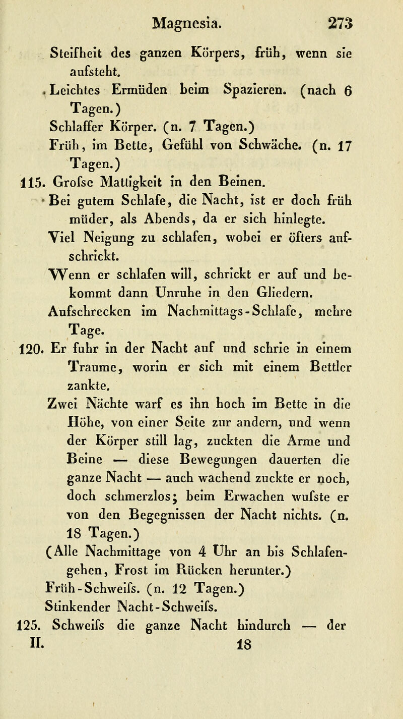 Steifheit des ganzen Körpers, früh, wenn sie aufsteht. .Leichtes Ermüden beim Spazieren, (nach 6 Tagen.) Schlaffer Körper, (n. 7 Tagen.) Früh, im Bette, Gefühl von Schwäche, (n. 17 Tagen.) 115. Grofse Mattigkeit in den Beinen. •Bei gutem Schlafe, die Nacht, ist er doch früh müder, als Ahends, da er sich hinlegte. Viel Neigung zu schlafen, wobei er öfters auf- schrickt. Wenn er schlafen will, schrickt er auf und be- kommt dann Unruhe in den Gliedern. Aufschrecken im Nachmittags-Schlafe, mehre Tage.^ . . : 120. Er fuhr in der Nacht auf und schrie in einem Traume, worin er sich mit einem Bettler zankte. Zwei Nächte warf es ihn hoch im Bette in die Höhe, von einer Seite zur andern, und wenn der Körper still lag, zuckten die i\rme und Beine — diese Bewegungen dauerten die ganze Nacht — auch wachend zuckte er noch, doch schmerzlos; beim Erwachen wufste er von den Begegnissen der Nacht nichts, (n. 18 Tagen.) (Alle Nachmittage von 4 Uhr an bis Schlafen- gehen, Frost im Rücken herunter.) Früh-Schweifs, (n. 12 Tagen.) Stinkender Nacht-Schweifs. 125. Schweifs die ganze Nacht hindurch — der ir. 18