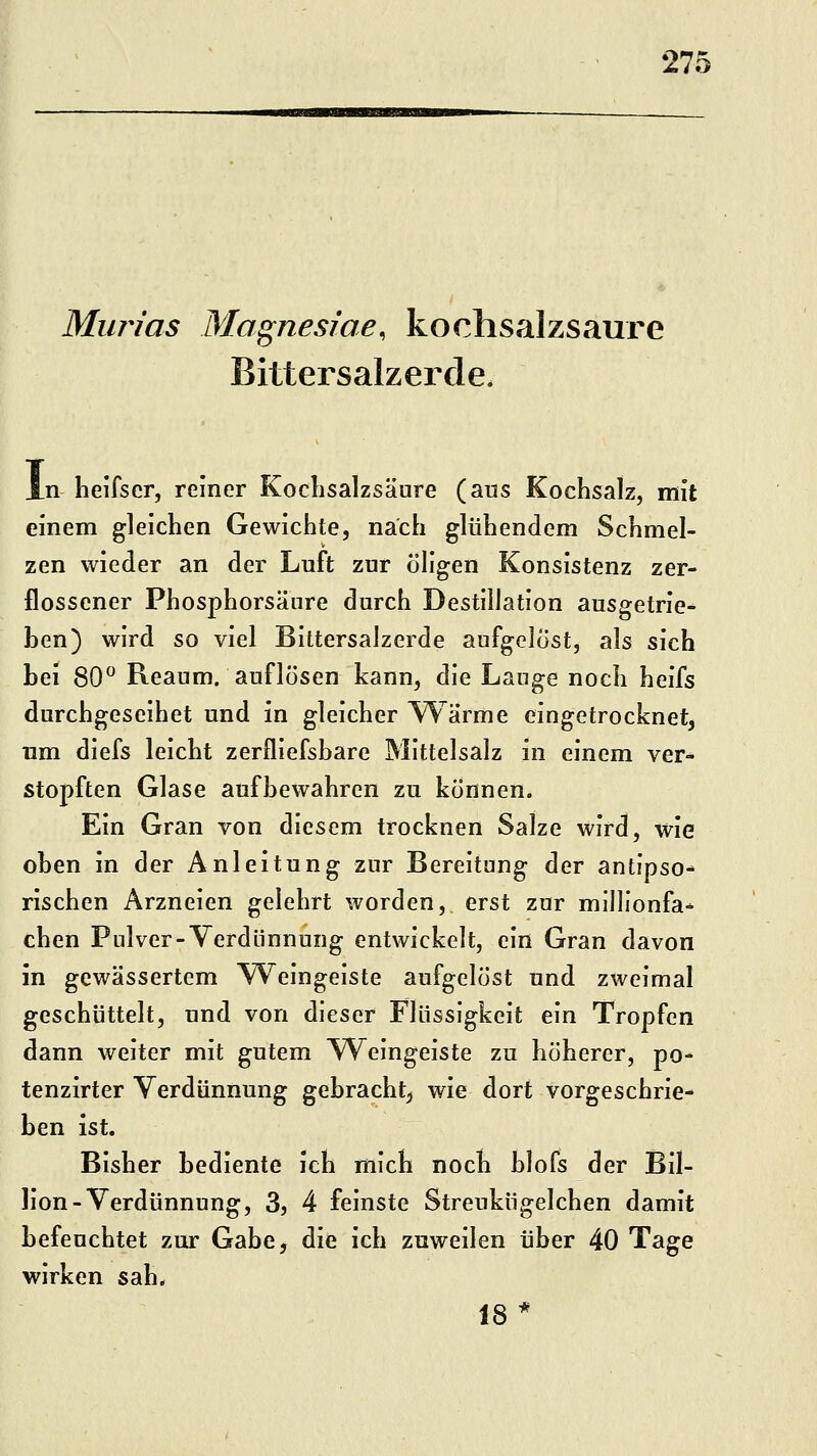 Murias Magnesiae, kochsalzsaure Bittersalzerde. n lielfscr, reiner Koclisalzsäure (aus Kochsalz, mit einem gleichen Gewichte, nach glühendem Schmel- zen wieder an der Luft zur öligen Konsistenz zer- flossener Phosphorsänre durch Destillation ausgetrie- ben) wird so viel Bittersalzerde aufgelöst, als sich bei 80 Reaum. auflösen kann, die Lauge noch heifs durchgeseihet und in gleicher Wärme eingetrocknet^ um diefs leicht zerfliefsbare Mittelsalz in einem ver- stopften Glase aufbewahren zu können. Ein Gran von diesem trocknen Salze wird, wie oben in der Anleitung zur Bereitung der antipso- rischen Arzneien gelehrt worden, erst zur millionfa-^ eben Pulver-Verdünnung entwickelt, ein Gran davon in gewässertem Weingeiste aufgelöst und zweimal geschüttelt, und von dieser Flüssigkeit ein Tropfen dann weiter mit gutem Weingeiste zu höherer, po- tenzirter Verdünnung gebracht;, wie dort vorgeschrie- ben ist. Bisher bediente ich mich noch blofs der Bil- lion-Verdünnung, 3, 4 feinste Streukiigelchen damit befeuchtet zur Gabe, die ich zuweilen über 40 Tage wirken sah. 18*