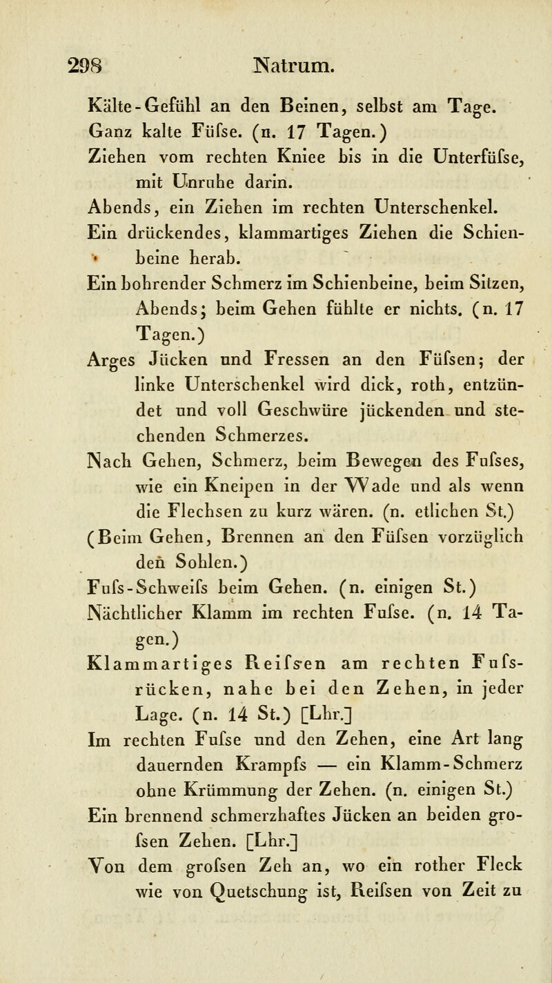 Kälte-Gefühl an den Beinen, selbst am Tage. Ganz kalte Füfse. (n. 17 Tagen.) Ziehen vom rechten Kniee his in die ünterfüfse, mit Unruhe darin. Abends, ein Ziehen im rechten Unterschenkel. Ein drückendes, klammartiges Ziehen die Schien- beine herab. Ein bohrender Schmerz im Schienbeine, beim Sitzen, Abends; beim Gehen fühlte er nichts, (n. 17 Tagen.) Arges Jucken und Fressen an den Füfsen; der linke Unterschenkel wird dick, roth, entzün- det und voll Geschwüre juckenden und ste- chenden Schmerzes. Nach Gehen, Schmerz, beim Bewege^i des Fufses, wie ein Kneipen in der ^^ade und als wenn die Flechsen zu kurz wären, (n. etlichen St.) (Beim Gehen, Brennen an den Füfsen vorzüglich den Sohlen.) Fufs-Schweifs beim Gehen, (n. einigen St.) Nächtlicher Klamm im rechten Fufse. (n. 14 Ta- gen.) Klammartiges Reifs-en am rechten Fufs- rücken, nahe bei den Zehen, in jeder Lage. (n. 14 St.) [Lhr.] Im rechten Fufse und den Zehen, eine Art lang dauernden Krampfs — ein Klamm-Schmerz ohne Krümmung der Zehen, (n. einigen St.) Ein brennend schmerzhaftes Jucken an beiden gro- fsen Zehen. [Lhr.] Von dem grofsen Zeh an, wo ein rother Fleck wie von Quetschung ist, Reifsen von Zeit zu