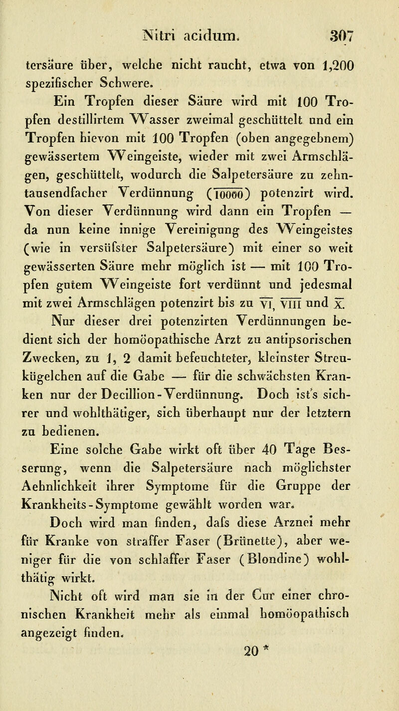 tersaure über, welche nicht raucht, etwa von 1,200 spezifischer Schwere. Ein Tropfen dieser Säure wird mit 100 Tro- pfen destillirtem Wasser zweimal geschüttelt und ein Tropfen hievon mit 100 Tropfen (oben angegebnem) gewässertem Weingeiste, wieder mit zwei Armschlä- gen, geschüttelt, wodurch die Salpetersäure zu zehn- tausendfacher Verdünnung (TÖÖöÖ) potenzirt wird. Von dieser Verdünnung wird dann ein Tropfen — da nun keine innige Vereinigung des Weingeistes (wie in versüfster Salpetersäure) mit einer so weit gewässerten Säure mehr möglich ist — mit 100 Tro- pfen gutem Weingeiste fort verdünnt und jedesmal mit zwei Armschlägen potenzirt bis zu vT, Yiii und x. Nur dieser drei potenzirten Verdünnungen be- dient sich der homöopathische Arzt zu antipsorischen Zwecken, zu 1, 2 damit befeuchteter, kleinster Streu- kügelchen auf die Gabe — für die schwächsten Kran- ken nur der Decillion-Verdünnung. Doch ist's sich- rer und wohlthätigerj sich überhaupt nur der letztern zu bedienen. Eine solche Gabe wirkt oft über 40 Tage Bes- serung, wenn die Salpetersäure nach möglichster Aehnlichkeit ihrer Symptome für die Gruppe der Krankheits - Symptome gewählt worden war. Doch wird man finden, dafs diese Arznei mehr für Kranke von straffer Faser (Brünette), aber we- niger für die von schlaffer Faser (Blondine) wohl- thätig wirkt. Nicht oft wird man sie in der Cur einer chro- nischen Krankheit mehr als einmal homöopathisch angezeigt finden. 20*
