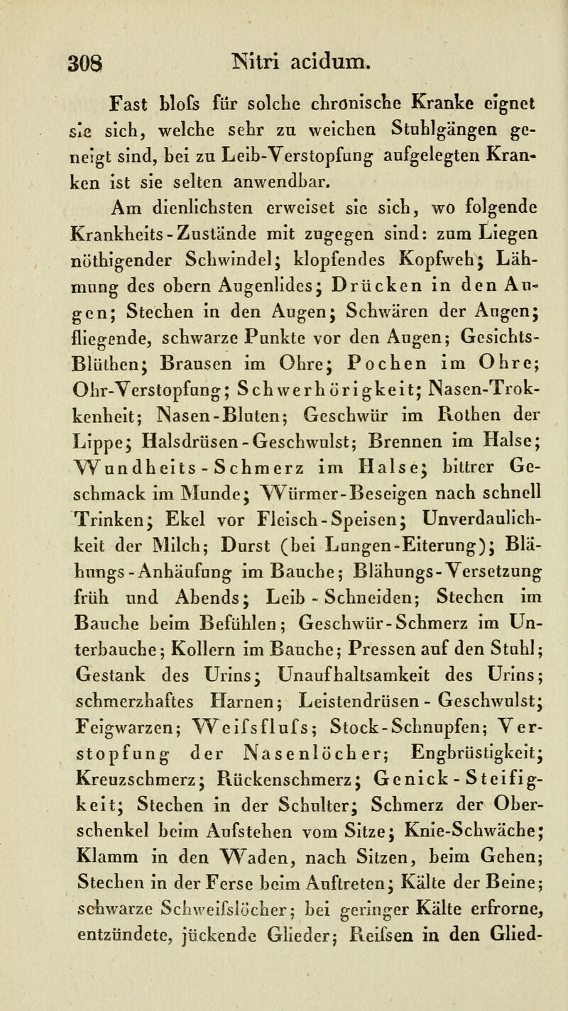 Fast blofs für solche chronische Kranke eignet sie sich, welche sehr zu weichen Stuhlgängen ge- neigt sind, bei zu Leib-Verstopfang aufgelegten Kran- ken ist sie selten anwendbar. Am dienlichsten erweiset sie sich, wo folgende Krankheits-Zustände mit zugegen sind: zum Liegen nöthigender Schwindel; klopfendes Kopfweh; Läh- mung des obern Augenlides; Drücken in den Au- gen; Stechen in den Augen; Schwären der Angen; fliegende, schwarze Punkte vor den Augen; Gcsichts- Blüthen; Brausen im Ohre; Pochen im Ohre; Ohr-Yerstopfang; Schwerhörigkeit; Nasen-Trok- kenheit; Nasen-Bluten; Geschwür im R.othen der Lippe; Halsdrüsen-Geschwulst; Brennen im Halse; YVundheits - Schmerz im Halse; bittrer Ge- schmack im Munde; Würmer-Beseigen nach schnell Trinken; Ekel vor Fleisch-Speisen; Unverdaulich- keit der Milch; Durst (bei Lungen-Eiterung); Bla- hungs-Anhäufung im Bauche; Blähungs-Yersetzung früh und x\bends; Leib - Schneiden; Stechen im Bauche beim Befühlen; Geschwür-Schmerz im Un- terbauche; Kollern im Bauche; Pressen auf den Stuhl; Gestank des Urins; Unaufhaltsamkeit des Urins; schmerzhaftes Harnen; Leistendrüsen - Geschwulst; Feigwarzen; Weifsflufs; Stock-Schnupfen; Ver- stopfung der Nasenlöcher; Engbrüstigkeit; Kreuzschmerz; Bückenschmerz; Genick - Steifig- keit; Stechen in der Schulter; Schmerz der Ober- schenkel beim Aufstehen vom Sitze; Knie-Schwäche; Klamm in den V^^aden, nach Sitzen, beim Gehen; Stechen in der Ferse beim Auftreten; Kalte der Beine; schwarze Schweifslöcher; bei geringer Kälte erfrorne, entzündete, juckende Glieder; Reifsen in den Glied-