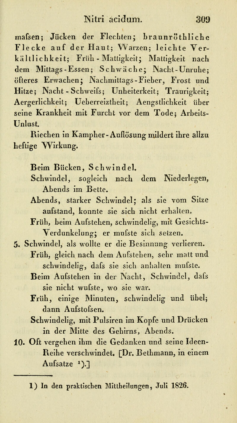 mafsen; Jucken der Flechten; braunröthliche Flecke auf der Haut; Warzen; leichte Yer- kältlichkeit; Früh - Mattigkeit; Mattigkeit nach dem Mittags-Essen; Schwäche; Nacht-Unruhe; öfteres Erwachen; Nachmittags-Fieber, Frost und Hitze; Nacht - Schweifs; ünheiterkeit; Traurigkeit; Aergerlichkeit; üeberreiztheit; Aengstlichkeit über seine Krankheit mit Furcht vor dem Tode; Arbeits- ünlast. Riechen in Kampher-Auflösung mildert ihre allzu heftige Wirkung, Beim Bücken, Schwindel, Schwindel, sogleich nach dem Niederlegen, Abends im Bette. Abends, starker Schwindel; als sie vom Sitze aufstand, konnte sie sich nicht erhalten. Früh, beim Aufstehen, schwindelig, mit Gesichts- Verdunkelung; er mufste sich setzen, 5, Schwindel, als wollte er die Besinnung verlieren. Früh, gleich nach dem Aufstehen, sehr matt und schwindelig, dafs sie sieh anhalten mufste. Beim Aufstehen in der Nacht, Schwindel, dafs sie nicht wufste, wo sie war. Früh, einige Minuten, schwindelig und übel; dann Aufstofsen. Schwindelig, mit Pulsiren im Kopfe und Drücken in der Mitte des Gehirns, Abends. 10. Oft vergehen ihm die Gedanken und seine Ideen- Reihe verschwindet* [Dr. Bethmann, in einem Aufsatze *).] 1) In den praktischen Mittheilungen, Juli 1826.