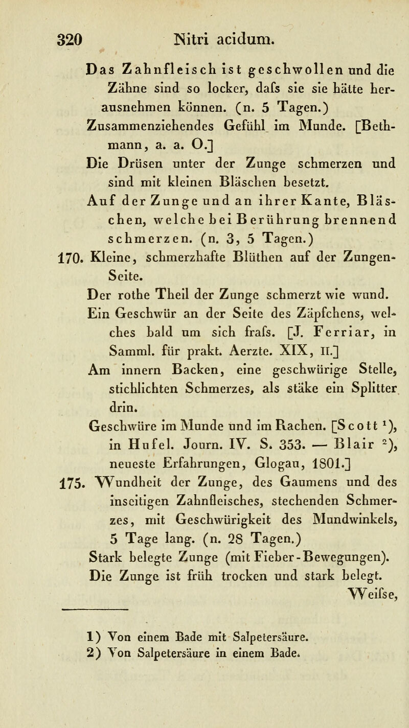 Das Zahnfleisch ist geschwollen und die Zähne sind so locker, dafs sie sie hätte her- ausnehmen können, (n. 5 Tagen.) Zusammenziehendes Gefühl^ im Munde. [Beth- mann, a. a. O.] Die Drüsen unter der Zunge schmerzen und sind mit kleinen Bläschen besetzt. Auf der Zunge und an ihrer Kante, Bläs- chen, welche hei B erührung brennend schmerzen, (n. 3, 5 Tagen.) 170. Kleine, schmerzhafte Blüthen auf der Zungen* Seite. Der rothe Theil der Zunge schmerzt wie wund. Ein Geschwür an der Seite des Zäpfchens, wel- ches bald um sich frafs. [J. Ferriar, in Samml. für prakt. Aerzte. XIX, IL] Am innern Backen, eine geschwürige Stelle, stichlichten Schmerzes, als stäke ein Splitter, drin. Geschwüre im Munde und im Rachen. [Scott *), in Hu fei. Journ. IV. S. 353. — Blair % neueste Erfahrungen, Glogau, 1801.] 175. Wundheit der Zunge, des Gaumens und des inseitigen Zahnfleisches, stechenden Schmer* zes, mit Geschwürigkeit des Mundwinkels, 5 Tage lang. (n. 28 Tagen.) Stark belegte Zunge (mit Fieber-Bewegungen). Die Zunge ist früh trocken und stark belegt. Weifse, 1) Von einem Bade mit Salpetersäure. 2) Von Salpetersäure in einem Bade.