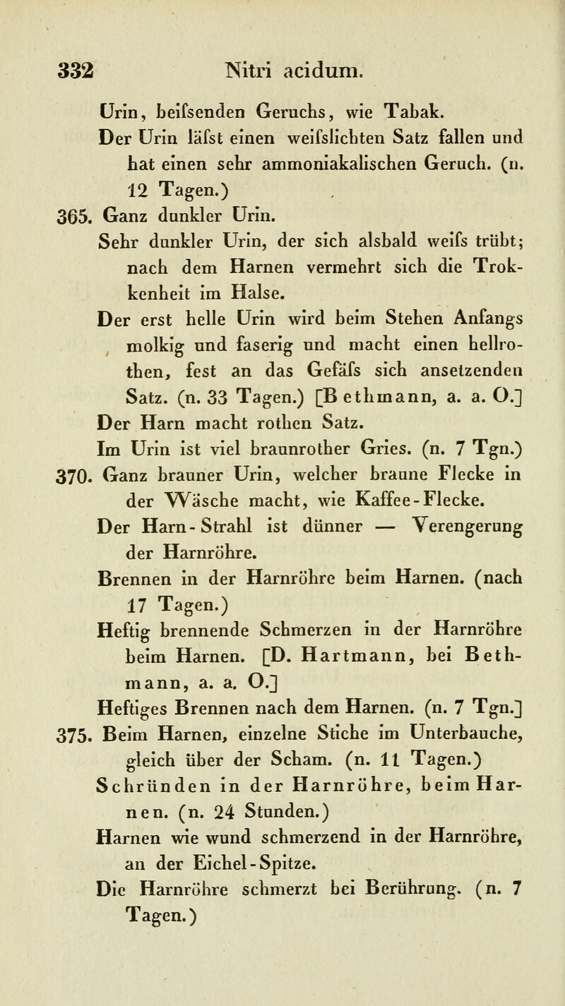 Urin, beifsenden Geruchs, wie Tabak. Der Urin läfst einen weifslicbten Satz fallen und hat einen sehr ammoniakalischen Geruch, (n. 12 Tagen.) 365. Ganz dunkler Urin. Sehr dunkler Urin, der sich alsbald weifs trübt; nach dem Harnen vermehrt sich die Trok- kenheit im Halse. Der erst helle Urin wird beim Stehen Anfangs molkig und faserig und macht einen hellro- then, fest an das Gefafs sich ansetzenden Satz. (n. 33 Tagen.) [B ethmann, a. a. O.] Der Harn macht rothen Satz. Im Urin ist viel braunrother Gries. (n. 7 Tgn.) 370. Ganz brauner Urin, welcher braune Flecke in der W^äsche macht, wie Kaffee-Flecke. Der Harn-Strahl ist dünner — Verengerung der Harnröhre. Brennen in der Harnröhre beim Harnen, (nach 17 Tagen.) Heftig brennende Schmerzen in der Harnröhre beim Harnen. [D. Hartmann, bei Beth- mann, a. a. O.] Heftiges Brennen nach dem Harnen, (n. 7 Tgn.] 375. Beim Harnen, einzelne Stiche im Unterbauche, gleich über der Scham, (n. 11 Tagen.) Schrunden in der Harnröhre, beim Har- nen, (n. 24 Stunden.) Harnen wie wund schmerzend in der Harnröhre, an der Eichel-Spitze. Die Harnröhre schmerzt bei Berührung, (n. 7 Tagen.)