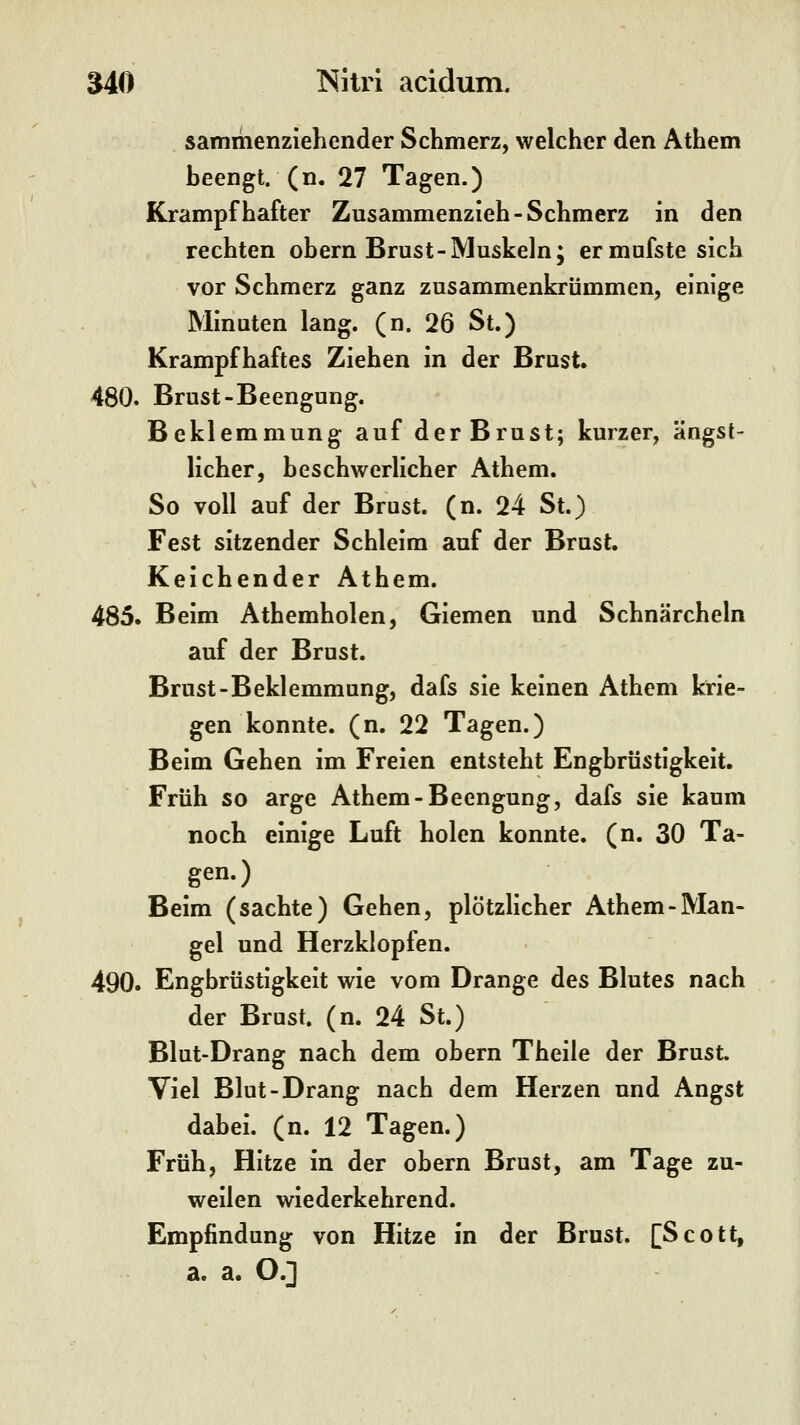 sammenziehender Schmerz, welcher den Athem heengt. (n. 27 Tagen.) Krampfhafter Zusammenzieh-Schmerz in den rechten obern Brust-Muskeln; ermufstesich vor Schmerz ganz zusammenkrümmen, einige Minuten lang. (n. 26 St.) Krampfhaftes Ziehen in der Brust. 480. Brust-Beengung. Beklemmung auf der Brust; kurzer, ängst- licher, beschwerlicher Athem. So voll auf der Brost, (n. 24 St.) Fest sitzender Schleim auf der Brust. Keichender Athem. 485. Beim Athemholen, Giemen und Schnärcheln auf der Brust. Brust-Beklemmung, dafs sie keinen Athem krie- gen konnte, (n. 22 Tagen.) Beim Gehen im Freien entsteht Engbrüstigkeit. Früh so arge Athem-Beengung, dafs sie kaum noch einige Luft holen konnte, (n. 30 Ta- gen.) Beim (sachte) Gehen, plötzlicher Athem-Man- gel und Herzklopfen. 490. Engbrüstigkeit wie vom Drange des Blutes nach der Brust, (n. 24 St.) Blut-Drang nach dem obern Theile der Brust. Viel Blut-Drang nach dem Herzen und Angst dabei, (n. 12 Tagen.) Früh, Hitze in der obern Brust, am Tage zu- weilen wiederkehrend. Empfindung von Hitze in der Brust. [Scott, a. a. O.]