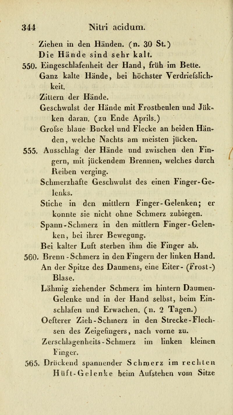 Ziehen in den Händen, (n. 30 St.) Die Hände sind sehr kalt. 550. Eingeschlafenheit der Hand, früh im Bette. Ganz kalte Hände, hei höchster Verdriefsllch- keit. Zittern der Hände. Geschwulst der Hände mit Frostbeulen und Jük« kcn daran, (zu Ende Aprils.) Grofse blaue Buckel und Flecke an beiden Hän- den, welche Nachts am meisten jucken. 555. Ausschlag der Hände und zwischen den Fin- gern, mit juckendem Brennen, welches durch Reiben verging. Schmerzhafte Geschwulst des einen Finger-Ge- lenks. Stiche in den mittlem Finger-Gelenken; er konnte sie nicht ohne Schmerz zubiegen. Spann-Schmerz in den mittlem Finger-Gelen- ken, bei ihrer Bewegung. Bei kalter Luft sterben ihm die Finger ab. 560. Brenn -Schmerz in den Fingern der linken Hand. An der Spitze des Daumens, eine Eiter- (Frost-) Blase. Lähmig ziehender Schmerz im hintern Daumen- Gelenke und in der Hand selbst, beim Ein- schlafen und Erwachen, (n. 2 Tagen.) Oefterer Zieh-Schmerz in den Strecke-Flech- sen des Zeigefingers, nach vorne zu. Zerschlagenheits-Schmerz im linken kleinen Finger. 5Ö5» Drückend spannender Schmerz im rechten Hüft-Gelenke beim Aufstehen vom Sitze