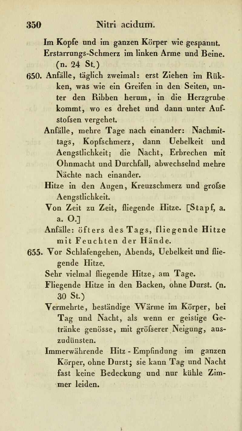 Im Kopfe und im ganzen Körper wie gespannt. Erstarrnngs-Schmerz im linken Arme und Beine, (n. 24 St.) 650. Anfälle, täglich zweimal: erst Ziehen im Rük- ken, was wie ein Greifen in den Seiten, un- ter den Ribben herum, in die Herzgrube kommt, wo es drehet und dann unter Auf- stofsen vergehet. Anfälle, mehre Tage nach einander: Nachmit- tags, Kopfschmerz, dann üebelkeit und Aengstlichkeit; die Nacht, Erbrechen mit Ohnmacht und Durchfall, abwechselnd mehre Nächte nach einander. Hitze in den Augen, Kreuzschmerz und grofse Aengstlichkeit. Von Zeit zu Zeit, fliegende Hitze. [Stapf, a. a. O.] Anfälle: öfters des Tags, fliegende Hitze mit Feuchten der Hände. 655. Vor Schlafengehen, Abends, üebelkeit und flie- gende Hitze. Sehr vielmal fliegende Hitze, am Tage. Fliegende Hitze in den Backen, ohne Durst, (n. 30 St.) Vermehrte, beständige Wärme im Körper, bei Tag und Nacht, als wenn er geistige Ge- tränke genösse, mit grösserer Neigung, aus- zudünsten. Immerwährende Hitz - Empfindung im ganzen Körper, ohne Durst; sie kann Tag und Nacht fast keine Bedeckung und nur kühle Zim- mer leiden.